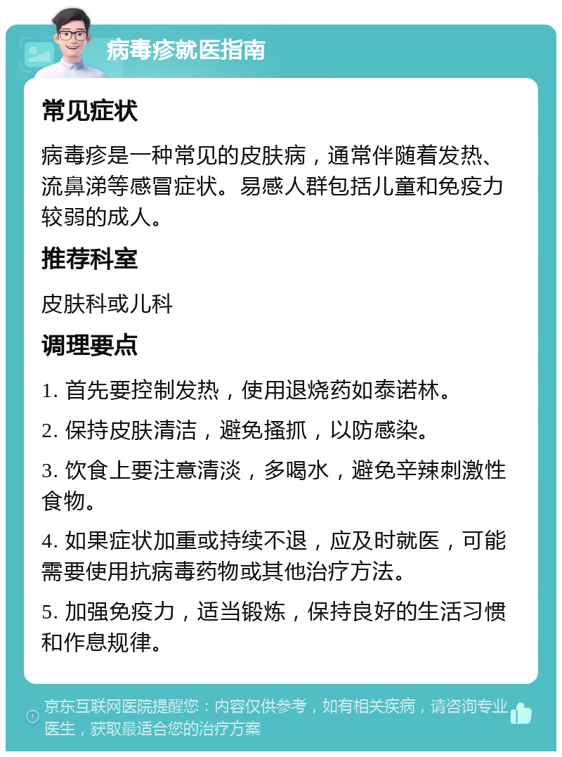 病毒疹就医指南 常见症状 病毒疹是一种常见的皮肤病，通常伴随着发热、流鼻涕等感冒症状。易感人群包括儿童和免疫力较弱的成人。 推荐科室 皮肤科或儿科 调理要点 1. 首先要控制发热，使用退烧药如泰诺林。 2. 保持皮肤清洁，避免搔抓，以防感染。 3. 饮食上要注意清淡，多喝水，避免辛辣刺激性食物。 4. 如果症状加重或持续不退，应及时就医，可能需要使用抗病毒药物或其他治疗方法。 5. 加强免疫力，适当锻炼，保持良好的生活习惯和作息规律。