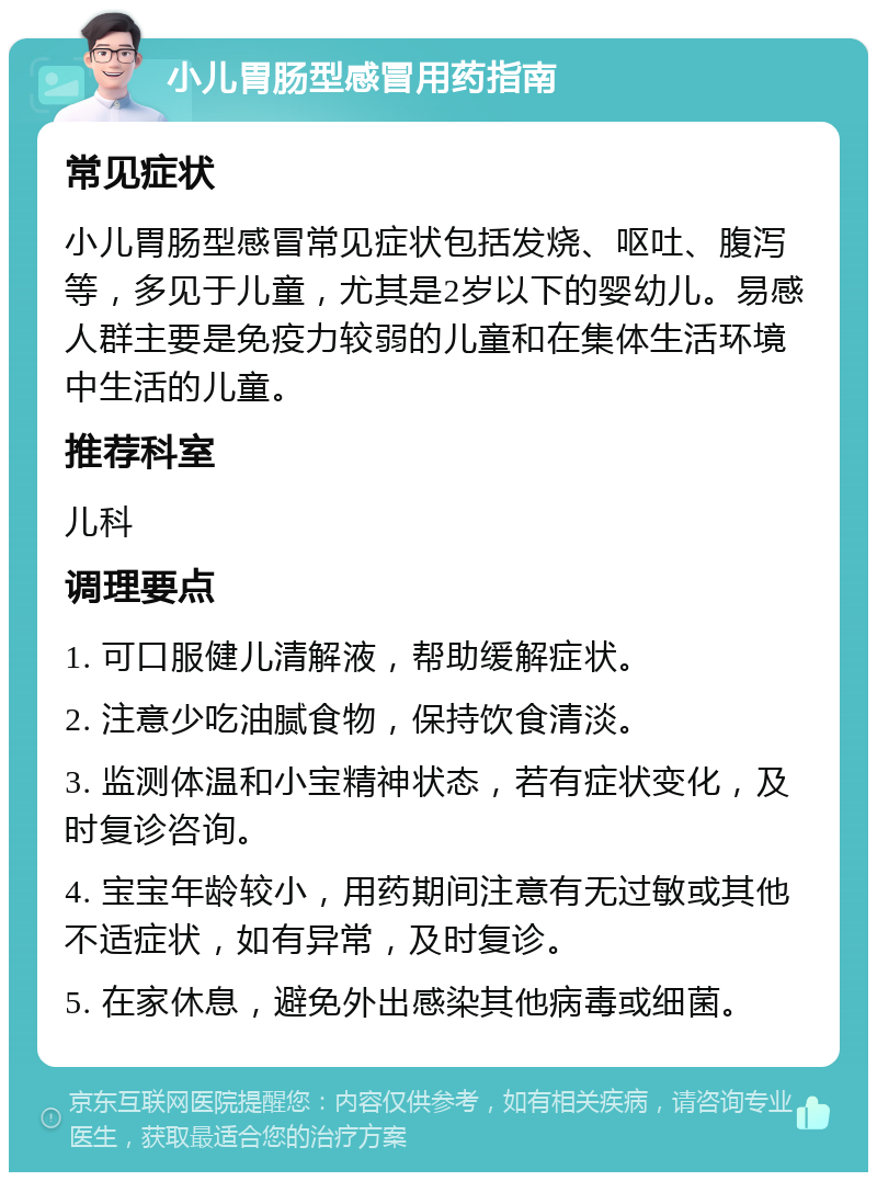 小儿胃肠型感冒用药指南 常见症状 小儿胃肠型感冒常见症状包括发烧、呕吐、腹泻等，多见于儿童，尤其是2岁以下的婴幼儿。易感人群主要是免疫力较弱的儿童和在集体生活环境中生活的儿童。 推荐科室 儿科 调理要点 1. 可口服健儿清解液，帮助缓解症状。 2. 注意少吃油腻食物，保持饮食清淡。 3. 监测体温和小宝精神状态，若有症状变化，及时复诊咨询。 4. 宝宝年龄较小，用药期间注意有无过敏或其他不适症状，如有异常，及时复诊。 5. 在家休息，避免外出感染其他病毒或细菌。