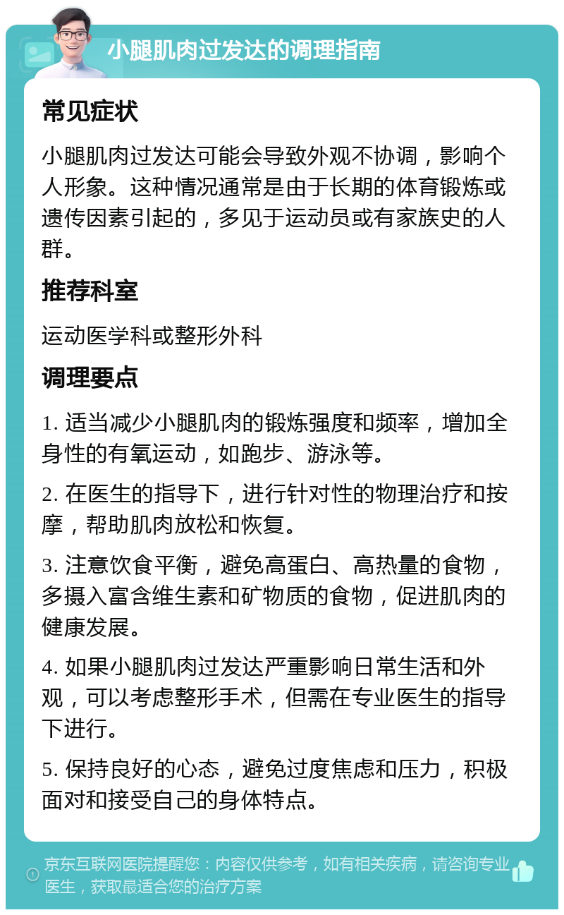 小腿肌肉过发达的调理指南 常见症状 小腿肌肉过发达可能会导致外观不协调，影响个人形象。这种情况通常是由于长期的体育锻炼或遗传因素引起的，多见于运动员或有家族史的人群。 推荐科室 运动医学科或整形外科 调理要点 1. 适当减少小腿肌肉的锻炼强度和频率，增加全身性的有氧运动，如跑步、游泳等。 2. 在医生的指导下，进行针对性的物理治疗和按摩，帮助肌肉放松和恢复。 3. 注意饮食平衡，避免高蛋白、高热量的食物，多摄入富含维生素和矿物质的食物，促进肌肉的健康发展。 4. 如果小腿肌肉过发达严重影响日常生活和外观，可以考虑整形手术，但需在专业医生的指导下进行。 5. 保持良好的心态，避免过度焦虑和压力，积极面对和接受自己的身体特点。