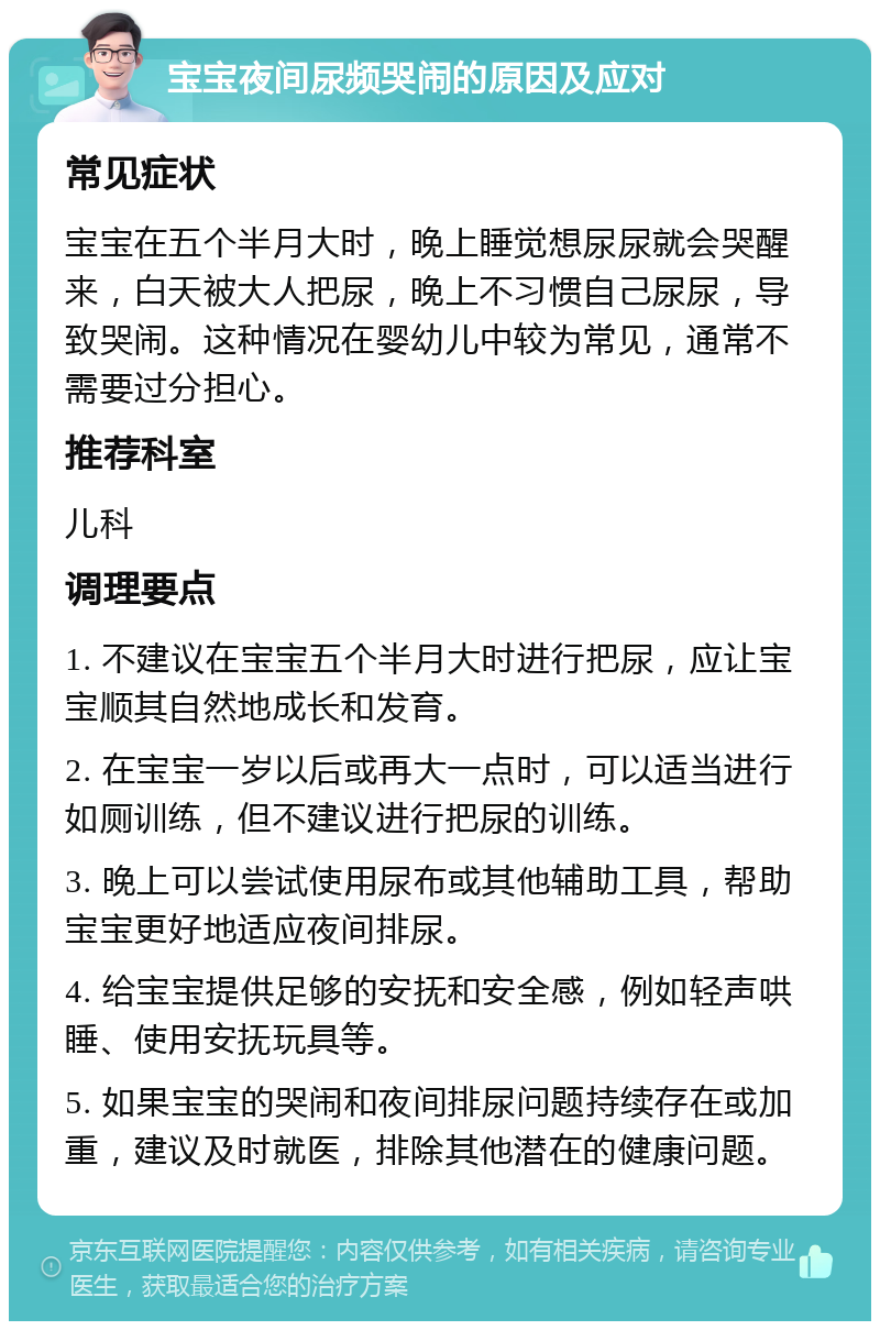 宝宝夜间尿频哭闹的原因及应对 常见症状 宝宝在五个半月大时，晚上睡觉想尿尿就会哭醒来，白天被大人把尿，晚上不习惯自己尿尿，导致哭闹。这种情况在婴幼儿中较为常见，通常不需要过分担心。 推荐科室 儿科 调理要点 1. 不建议在宝宝五个半月大时进行把尿，应让宝宝顺其自然地成长和发育。 2. 在宝宝一岁以后或再大一点时，可以适当进行如厕训练，但不建议进行把尿的训练。 3. 晚上可以尝试使用尿布或其他辅助工具，帮助宝宝更好地适应夜间排尿。 4. 给宝宝提供足够的安抚和安全感，例如轻声哄睡、使用安抚玩具等。 5. 如果宝宝的哭闹和夜间排尿问题持续存在或加重，建议及时就医，排除其他潜在的健康问题。