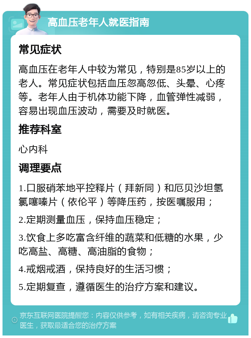 高血压老年人就医指南 常见症状 高血压在老年人中较为常见，特别是85岁以上的老人。常见症状包括血压忽高忽低、头晕、心疼等。老年人由于机体功能下降，血管弹性减弱，容易出现血压波动，需要及时就医。 推荐科室 心内科 调理要点 1.口服硝苯地平控释片（拜新同）和厄贝沙坦氢氯噻嗪片（依伦平）等降压药，按医嘱服用； 2.定期测量血压，保持血压稳定； 3.饮食上多吃富含纤维的蔬菜和低糖的水果，少吃高盐、高糖、高油脂的食物； 4.戒烟戒酒，保持良好的生活习惯； 5.定期复查，遵循医生的治疗方案和建议。