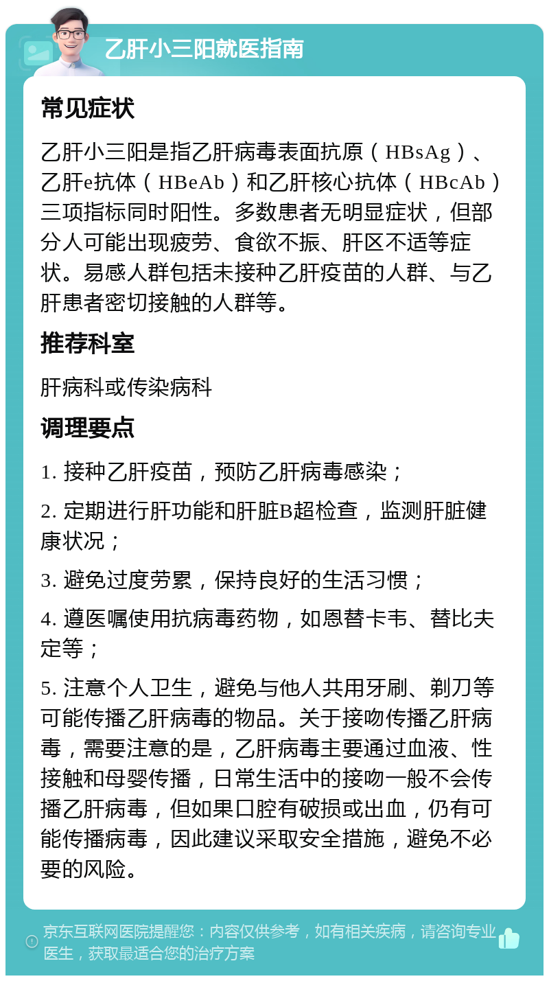 乙肝小三阳就医指南 常见症状 乙肝小三阳是指乙肝病毒表面抗原（HBsAg）、乙肝e抗体（HBeAb）和乙肝核心抗体（HBcAb）三项指标同时阳性。多数患者无明显症状，但部分人可能出现疲劳、食欲不振、肝区不适等症状。易感人群包括未接种乙肝疫苗的人群、与乙肝患者密切接触的人群等。 推荐科室 肝病科或传染病科 调理要点 1. 接种乙肝疫苗，预防乙肝病毒感染； 2. 定期进行肝功能和肝脏B超检查，监测肝脏健康状况； 3. 避免过度劳累，保持良好的生活习惯； 4. 遵医嘱使用抗病毒药物，如恩替卡韦、替比夫定等； 5. 注意个人卫生，避免与他人共用牙刷、剃刀等可能传播乙肝病毒的物品。关于接吻传播乙肝病毒，需要注意的是，乙肝病毒主要通过血液、性接触和母婴传播，日常生活中的接吻一般不会传播乙肝病毒，但如果口腔有破损或出血，仍有可能传播病毒，因此建议采取安全措施，避免不必要的风险。