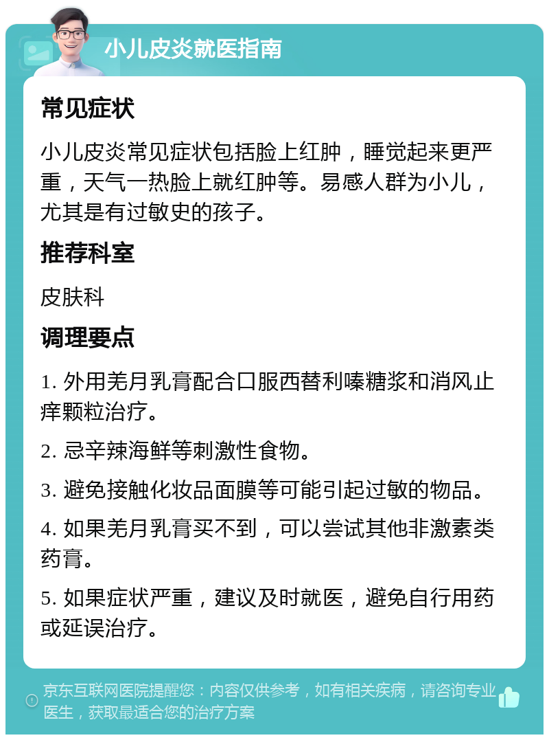 小儿皮炎就医指南 常见症状 小儿皮炎常见症状包括脸上红肿，睡觉起来更严重，天气一热脸上就红肿等。易感人群为小儿，尤其是有过敏史的孩子。 推荐科室 皮肤科 调理要点 1. 外用羌月乳膏配合口服西替利嗪糖浆和消风止痒颗粒治疗。 2. 忌辛辣海鲜等刺激性食物。 3. 避免接触化妆品面膜等可能引起过敏的物品。 4. 如果羌月乳膏买不到，可以尝试其他非激素类药膏。 5. 如果症状严重，建议及时就医，避免自行用药或延误治疗。