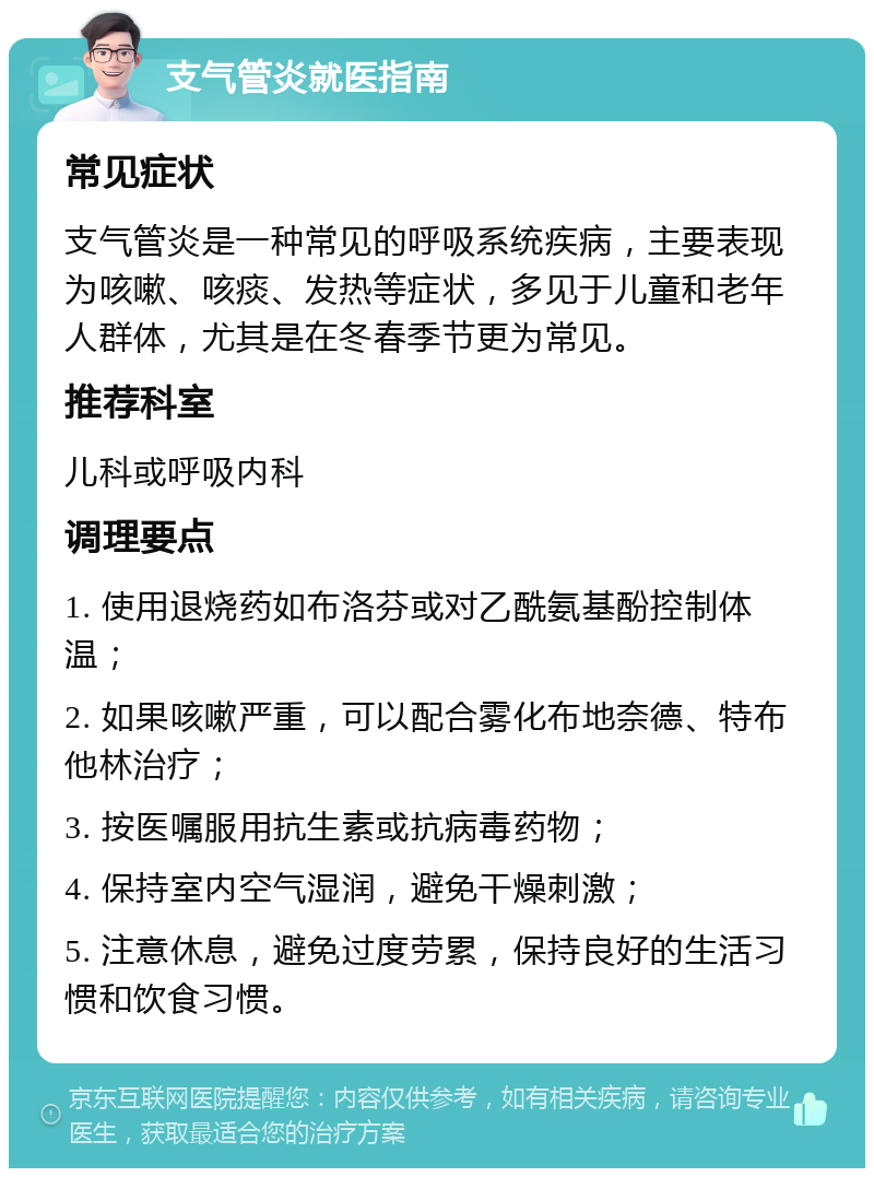 支气管炎就医指南 常见症状 支气管炎是一种常见的呼吸系统疾病，主要表现为咳嗽、咳痰、发热等症状，多见于儿童和老年人群体，尤其是在冬春季节更为常见。 推荐科室 儿科或呼吸内科 调理要点 1. 使用退烧药如布洛芬或对乙酰氨基酚控制体温； 2. 如果咳嗽严重，可以配合雾化布地奈德、特布他林治疗； 3. 按医嘱服用抗生素或抗病毒药物； 4. 保持室内空气湿润，避免干燥刺激； 5. 注意休息，避免过度劳累，保持良好的生活习惯和饮食习惯。