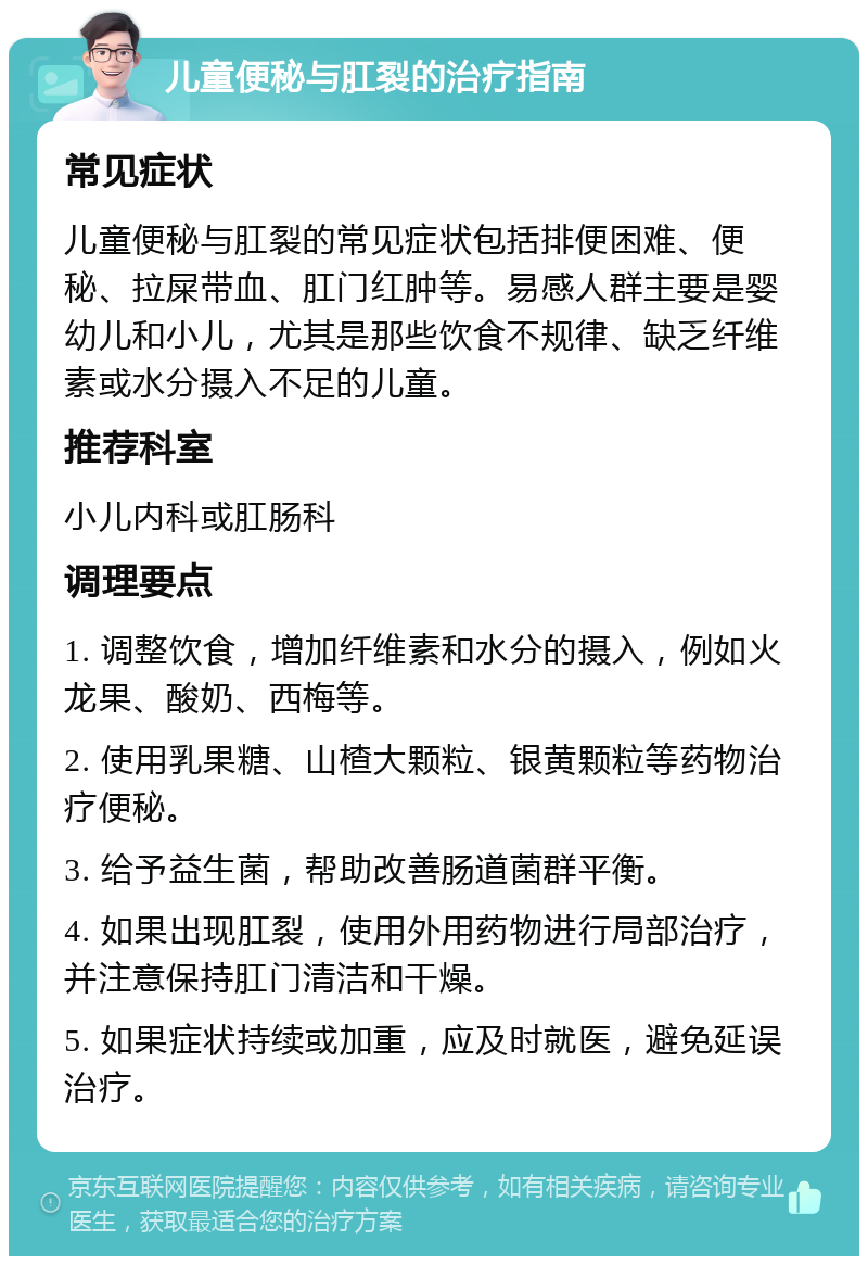 儿童便秘与肛裂的治疗指南 常见症状 儿童便秘与肛裂的常见症状包括排便困难、便秘、拉屎带血、肛门红肿等。易感人群主要是婴幼儿和小儿，尤其是那些饮食不规律、缺乏纤维素或水分摄入不足的儿童。 推荐科室 小儿内科或肛肠科 调理要点 1. 调整饮食，增加纤维素和水分的摄入，例如火龙果、酸奶、西梅等。 2. 使用乳果糖、山楂大颗粒、银黄颗粒等药物治疗便秘。 3. 给予益生菌，帮助改善肠道菌群平衡。 4. 如果出现肛裂，使用外用药物进行局部治疗，并注意保持肛门清洁和干燥。 5. 如果症状持续或加重，应及时就医，避免延误治疗。