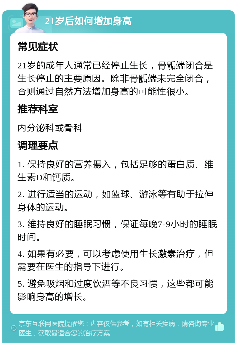 21岁后如何增加身高 常见症状 21岁的成年人通常已经停止生长，骨骺端闭合是生长停止的主要原因。除非骨骺端未完全闭合，否则通过自然方法增加身高的可能性很小。 推荐科室 内分泌科或骨科 调理要点 1. 保持良好的营养摄入，包括足够的蛋白质、维生素D和钙质。 2. 进行适当的运动，如篮球、游泳等有助于拉伸身体的运动。 3. 维持良好的睡眠习惯，保证每晚7-9小时的睡眠时间。 4. 如果有必要，可以考虑使用生长激素治疗，但需要在医生的指导下进行。 5. 避免吸烟和过度饮酒等不良习惯，这些都可能影响身高的增长。