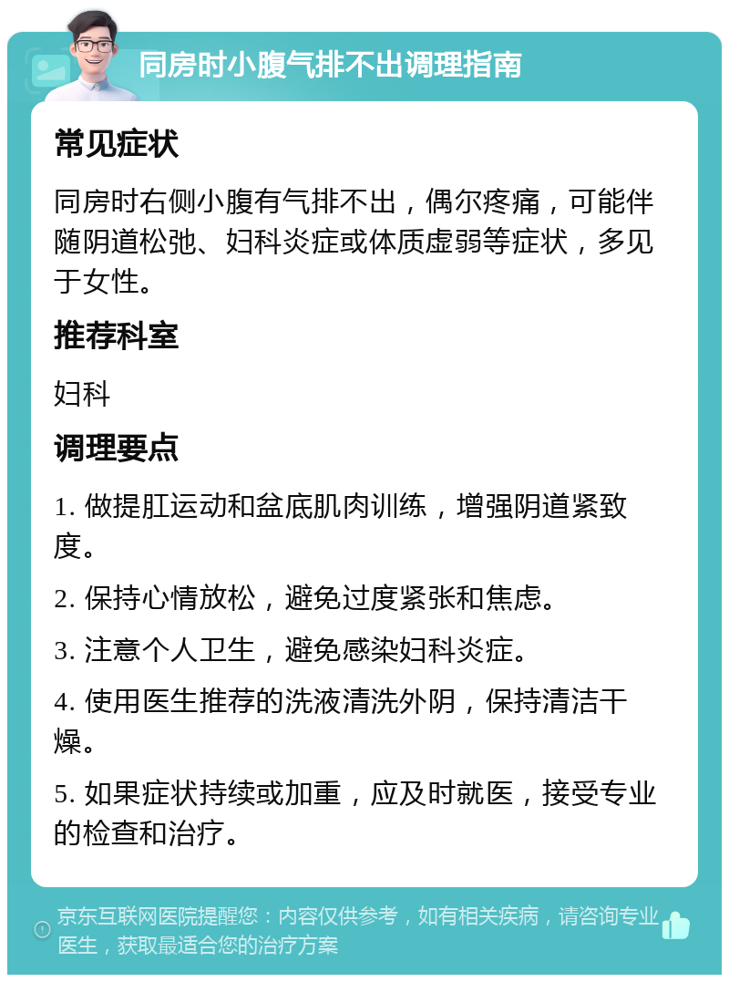 同房时小腹气排不出调理指南 常见症状 同房时右侧小腹有气排不出，偶尔疼痛，可能伴随阴道松弛、妇科炎症或体质虚弱等症状，多见于女性。 推荐科室 妇科 调理要点 1. 做提肛运动和盆底肌肉训练，增强阴道紧致度。 2. 保持心情放松，避免过度紧张和焦虑。 3. 注意个人卫生，避免感染妇科炎症。 4. 使用医生推荐的洗液清洗外阴，保持清洁干燥。 5. 如果症状持续或加重，应及时就医，接受专业的检查和治疗。