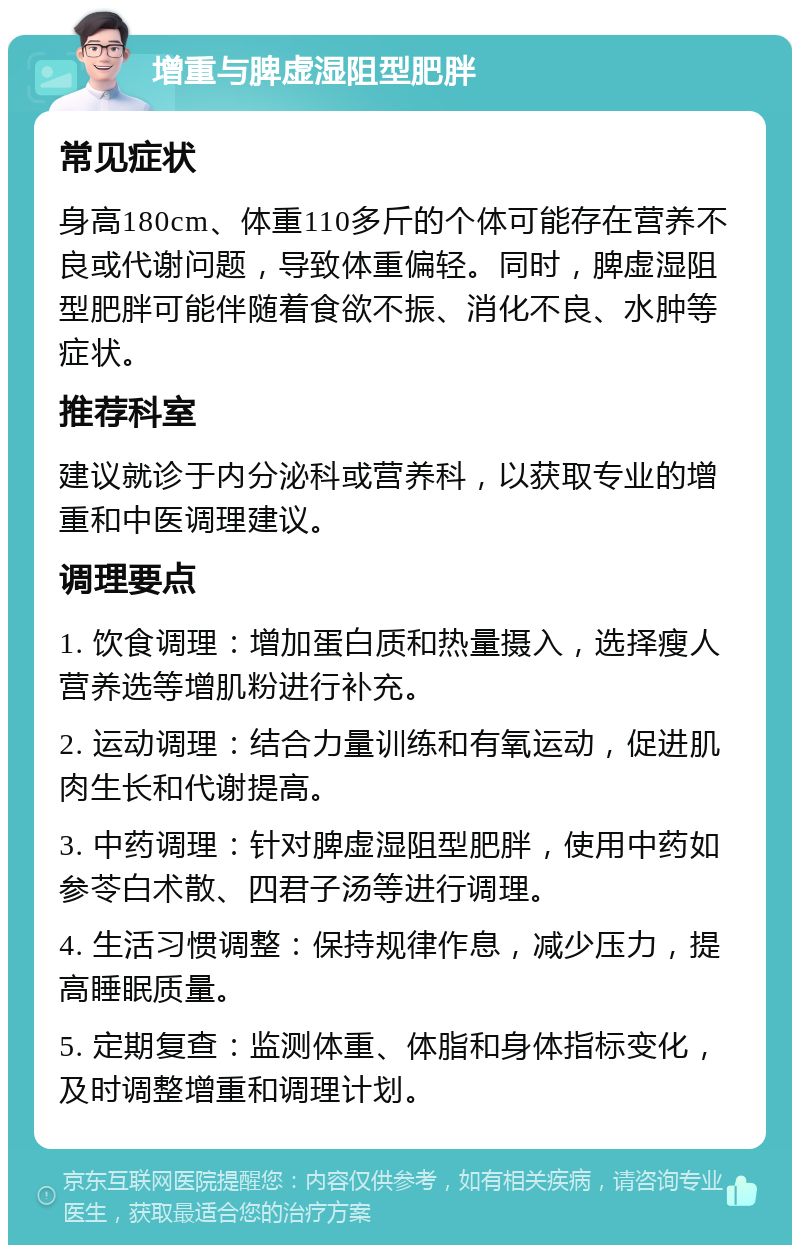 增重与脾虚湿阻型肥胖 常见症状 身高180cm、体重110多斤的个体可能存在营养不良或代谢问题，导致体重偏轻。同时，脾虚湿阻型肥胖可能伴随着食欲不振、消化不良、水肿等症状。 推荐科室 建议就诊于内分泌科或营养科，以获取专业的增重和中医调理建议。 调理要点 1. 饮食调理：增加蛋白质和热量摄入，选择瘦人营养选等增肌粉进行补充。 2. 运动调理：结合力量训练和有氧运动，促进肌肉生长和代谢提高。 3. 中药调理：针对脾虚湿阻型肥胖，使用中药如参苓白术散、四君子汤等进行调理。 4. 生活习惯调整：保持规律作息，减少压力，提高睡眠质量。 5. 定期复查：监测体重、体脂和身体指标变化，及时调整增重和调理计划。