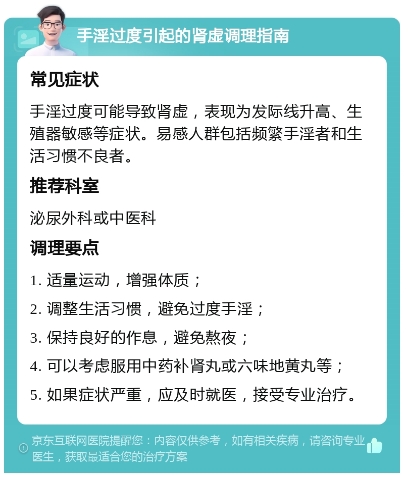 手淫过度引起的肾虚调理指南 常见症状 手淫过度可能导致肾虚，表现为发际线升高、生殖器敏感等症状。易感人群包括频繁手淫者和生活习惯不良者。 推荐科室 泌尿外科或中医科 调理要点 1. 适量运动，增强体质； 2. 调整生活习惯，避免过度手淫； 3. 保持良好的作息，避免熬夜； 4. 可以考虑服用中药补肾丸或六味地黄丸等； 5. 如果症状严重，应及时就医，接受专业治疗。