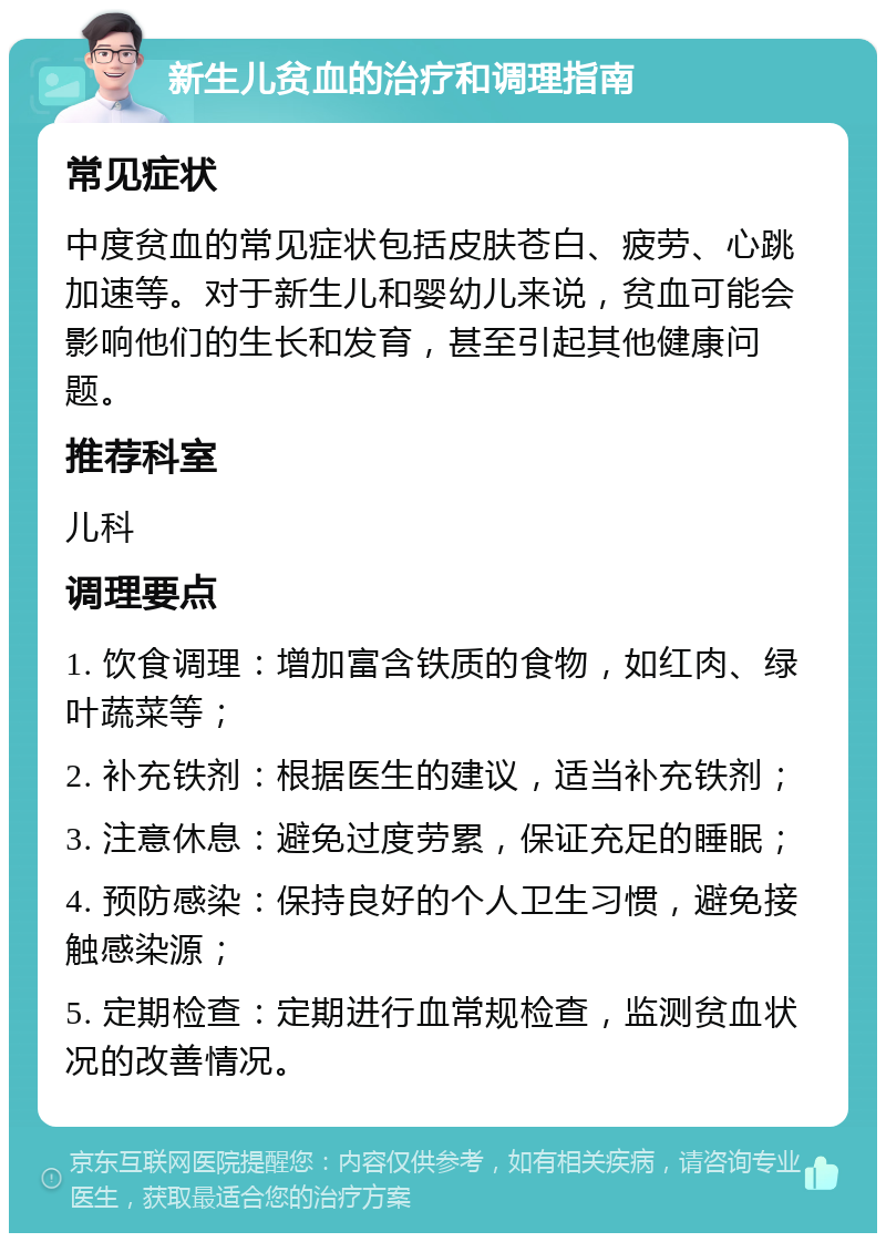 新生儿贫血的治疗和调理指南 常见症状 中度贫血的常见症状包括皮肤苍白、疲劳、心跳加速等。对于新生儿和婴幼儿来说，贫血可能会影响他们的生长和发育，甚至引起其他健康问题。 推荐科室 儿科 调理要点 1. 饮食调理：增加富含铁质的食物，如红肉、绿叶蔬菜等； 2. 补充铁剂：根据医生的建议，适当补充铁剂； 3. 注意休息：避免过度劳累，保证充足的睡眠； 4. 预防感染：保持良好的个人卫生习惯，避免接触感染源； 5. 定期检查：定期进行血常规检查，监测贫血状况的改善情况。