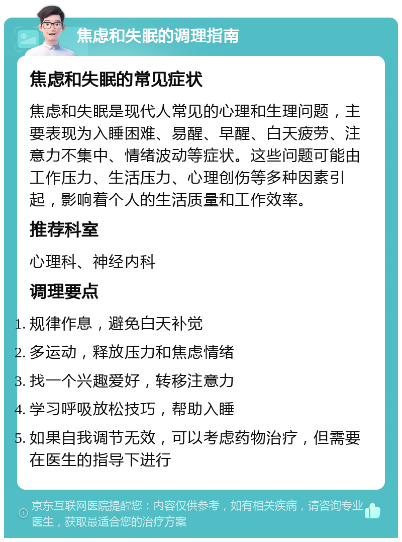 焦虑和失眠的调理指南 焦虑和失眠的常见症状 焦虑和失眠是现代人常见的心理和生理问题，主要表现为入睡困难、易醒、早醒、白天疲劳、注意力不集中、情绪波动等症状。这些问题可能由工作压力、生活压力、心理创伤等多种因素引起，影响着个人的生活质量和工作效率。 推荐科室 心理科、神经内科 调理要点 规律作息，避免白天补觉 多运动，释放压力和焦虑情绪 找一个兴趣爱好，转移注意力 学习呼吸放松技巧，帮助入睡 如果自我调节无效，可以考虑药物治疗，但需要在医生的指导下进行