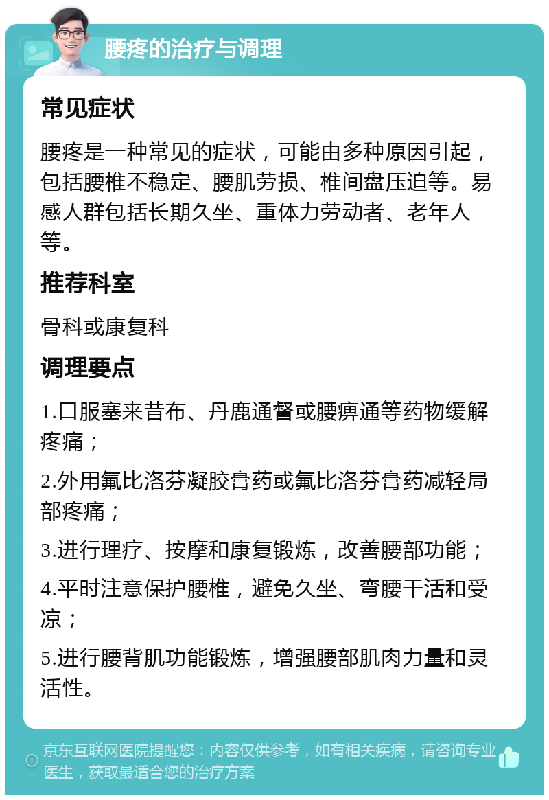 腰疼的治疗与调理 常见症状 腰疼是一种常见的症状，可能由多种原因引起，包括腰椎不稳定、腰肌劳损、椎间盘压迫等。易感人群包括长期久坐、重体力劳动者、老年人等。 推荐科室 骨科或康复科 调理要点 1.口服塞来昔布、丹鹿通督或腰痹通等药物缓解疼痛； 2.外用氟比洛芬凝胶膏药或氟比洛芬膏药减轻局部疼痛； 3.进行理疗、按摩和康复锻炼，改善腰部功能； 4.平时注意保护腰椎，避免久坐、弯腰干活和受凉； 5.进行腰背肌功能锻炼，增强腰部肌肉力量和灵活性。