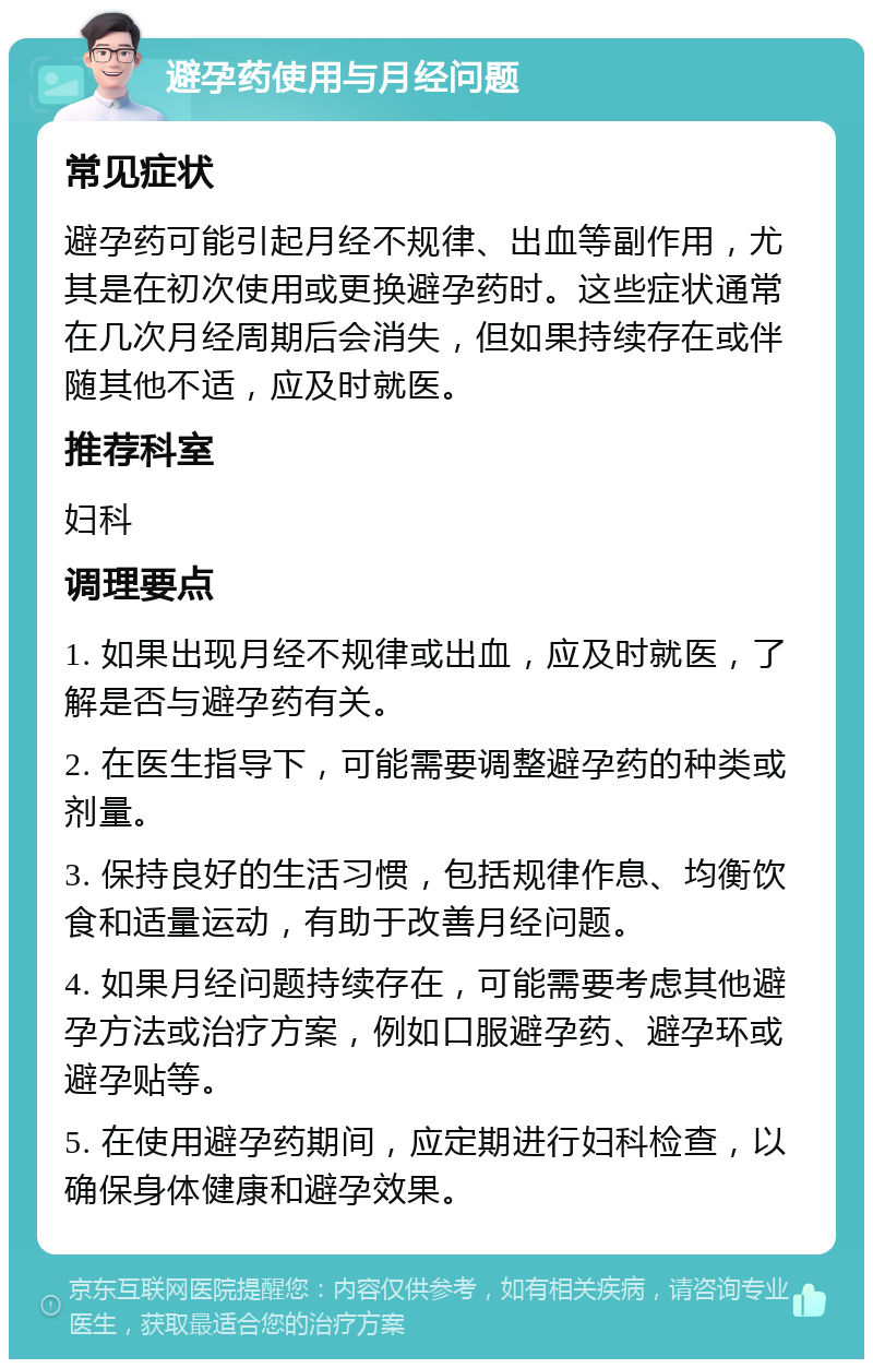 避孕药使用与月经问题 常见症状 避孕药可能引起月经不规律、出血等副作用，尤其是在初次使用或更换避孕药时。这些症状通常在几次月经周期后会消失，但如果持续存在或伴随其他不适，应及时就医。 推荐科室 妇科 调理要点 1. 如果出现月经不规律或出血，应及时就医，了解是否与避孕药有关。 2. 在医生指导下，可能需要调整避孕药的种类或剂量。 3. 保持良好的生活习惯，包括规律作息、均衡饮食和适量运动，有助于改善月经问题。 4. 如果月经问题持续存在，可能需要考虑其他避孕方法或治疗方案，例如口服避孕药、避孕环或避孕贴等。 5. 在使用避孕药期间，应定期进行妇科检查，以确保身体健康和避孕效果。