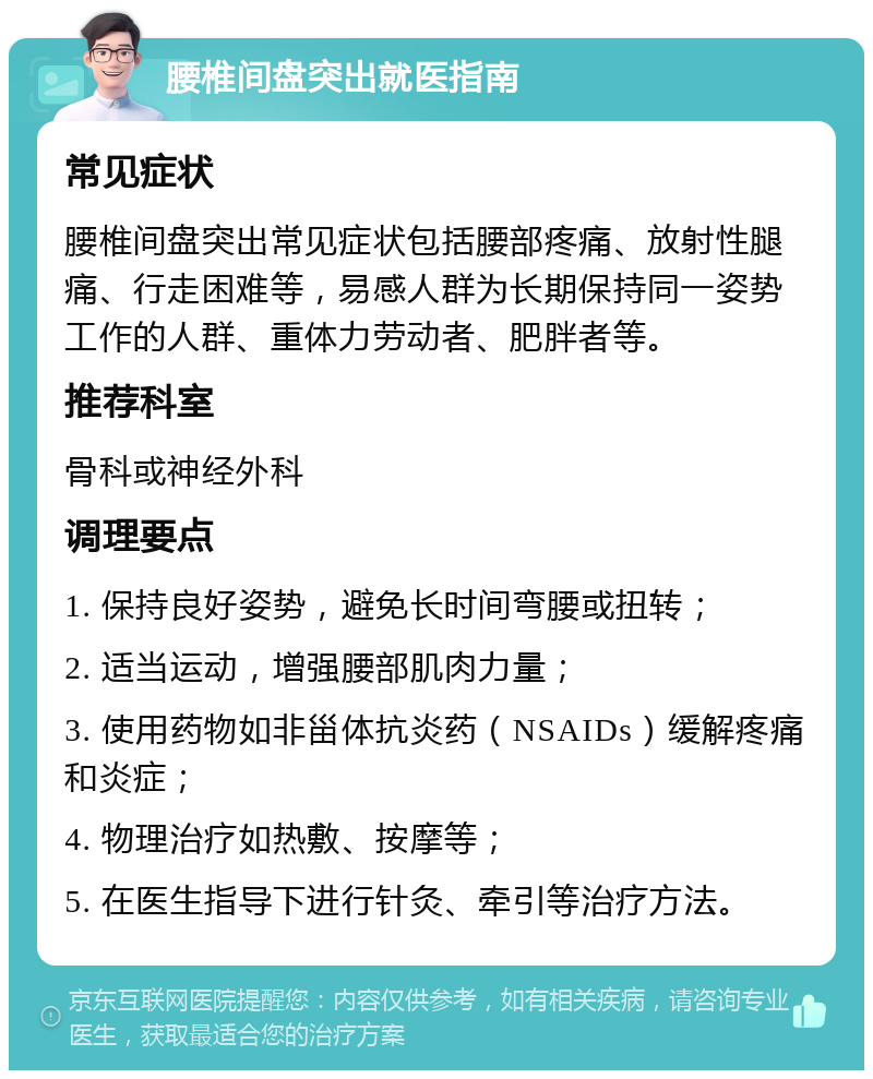 腰椎间盘突出就医指南 常见症状 腰椎间盘突出常见症状包括腰部疼痛、放射性腿痛、行走困难等，易感人群为长期保持同一姿势工作的人群、重体力劳动者、肥胖者等。 推荐科室 骨科或神经外科 调理要点 1. 保持良好姿势，避免长时间弯腰或扭转； 2. 适当运动，增强腰部肌肉力量； 3. 使用药物如非甾体抗炎药（NSAIDs）缓解疼痛和炎症； 4. 物理治疗如热敷、按摩等； 5. 在医生指导下进行针灸、牵引等治疗方法。