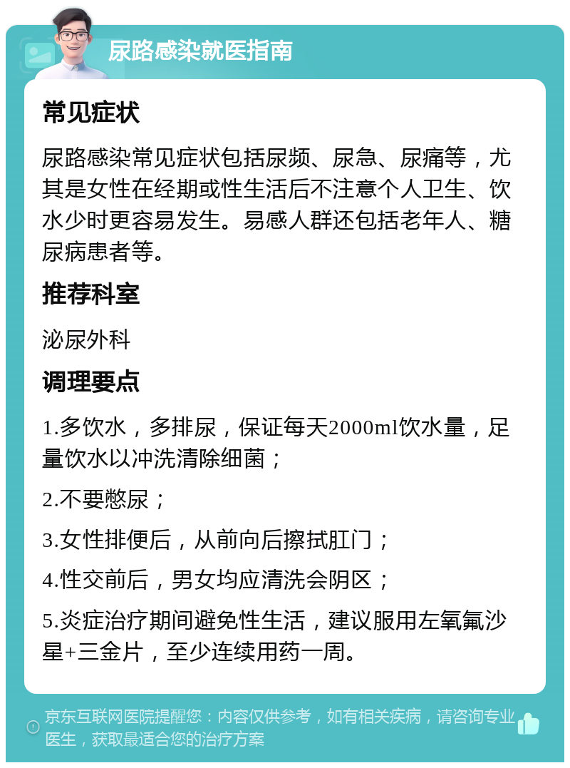 尿路感染就医指南 常见症状 尿路感染常见症状包括尿频、尿急、尿痛等，尤其是女性在经期或性生活后不注意个人卫生、饮水少时更容易发生。易感人群还包括老年人、糖尿病患者等。 推荐科室 泌尿外科 调理要点 1.多饮水，多排尿，保证每天2000ml饮水量，足量饮水以冲洗清除细菌； 2.不要憋尿； 3.女性排便后，从前向后擦拭肛门； 4.性交前后，男女均应清洗会阴区； 5.炎症治疗期间避免性生活，建议服用左氧氟沙星+三金片，至少连续用药一周。