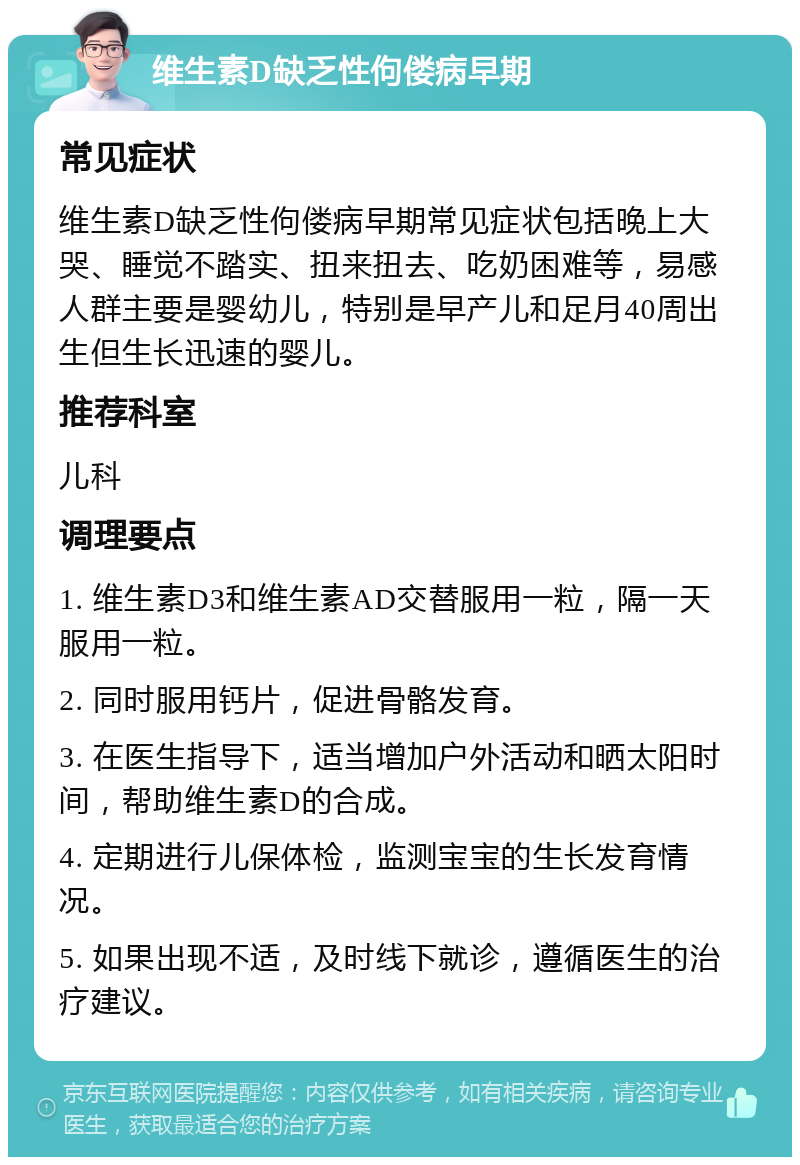 维生素D缺乏性佝偻病早期 常见症状 维生素D缺乏性佝偻病早期常见症状包括晚上大哭、睡觉不踏实、扭来扭去、吃奶困难等，易感人群主要是婴幼儿，特别是早产儿和足月40周出生但生长迅速的婴儿。 推荐科室 儿科 调理要点 1. 维生素D3和维生素AD交替服用一粒，隔一天服用一粒。 2. 同时服用钙片，促进骨骼发育。 3. 在医生指导下，适当增加户外活动和晒太阳时间，帮助维生素D的合成。 4. 定期进行儿保体检，监测宝宝的生长发育情况。 5. 如果出现不适，及时线下就诊，遵循医生的治疗建议。