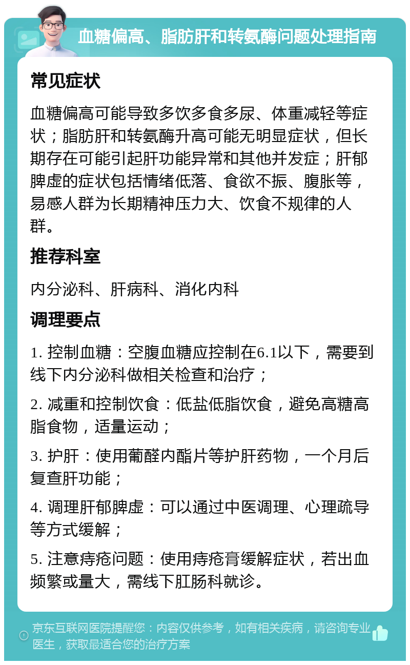 血糖偏高、脂肪肝和转氨酶问题处理指南 常见症状 血糖偏高可能导致多饮多食多尿、体重减轻等症状；脂肪肝和转氨酶升高可能无明显症状，但长期存在可能引起肝功能异常和其他并发症；肝郁脾虚的症状包括情绪低落、食欲不振、腹胀等，易感人群为长期精神压力大、饮食不规律的人群。 推荐科室 内分泌科、肝病科、消化内科 调理要点 1. 控制血糖：空腹血糖应控制在6.1以下，需要到线下内分泌科做相关检查和治疗； 2. 减重和控制饮食：低盐低脂饮食，避免高糖高脂食物，适量运动； 3. 护肝：使用葡醛内酯片等护肝药物，一个月后复查肝功能； 4. 调理肝郁脾虚：可以通过中医调理、心理疏导等方式缓解； 5. 注意痔疮问题：使用痔疮膏缓解症状，若出血频繁或量大，需线下肛肠科就诊。