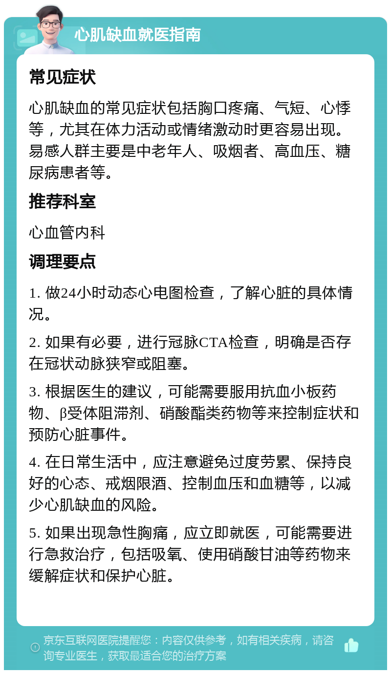 心肌缺血就医指南 常见症状 心肌缺血的常见症状包括胸口疼痛、气短、心悸等，尤其在体力活动或情绪激动时更容易出现。易感人群主要是中老年人、吸烟者、高血压、糖尿病患者等。 推荐科室 心血管内科 调理要点 1. 做24小时动态心电图检查，了解心脏的具体情况。 2. 如果有必要，进行冠脉CTA检查，明确是否存在冠状动脉狭窄或阻塞。 3. 根据医生的建议，可能需要服用抗血小板药物、β受体阻滞剂、硝酸酯类药物等来控制症状和预防心脏事件。 4. 在日常生活中，应注意避免过度劳累、保持良好的心态、戒烟限酒、控制血压和血糖等，以减少心肌缺血的风险。 5. 如果出现急性胸痛，应立即就医，可能需要进行急救治疗，包括吸氧、使用硝酸甘油等药物来缓解症状和保护心脏。