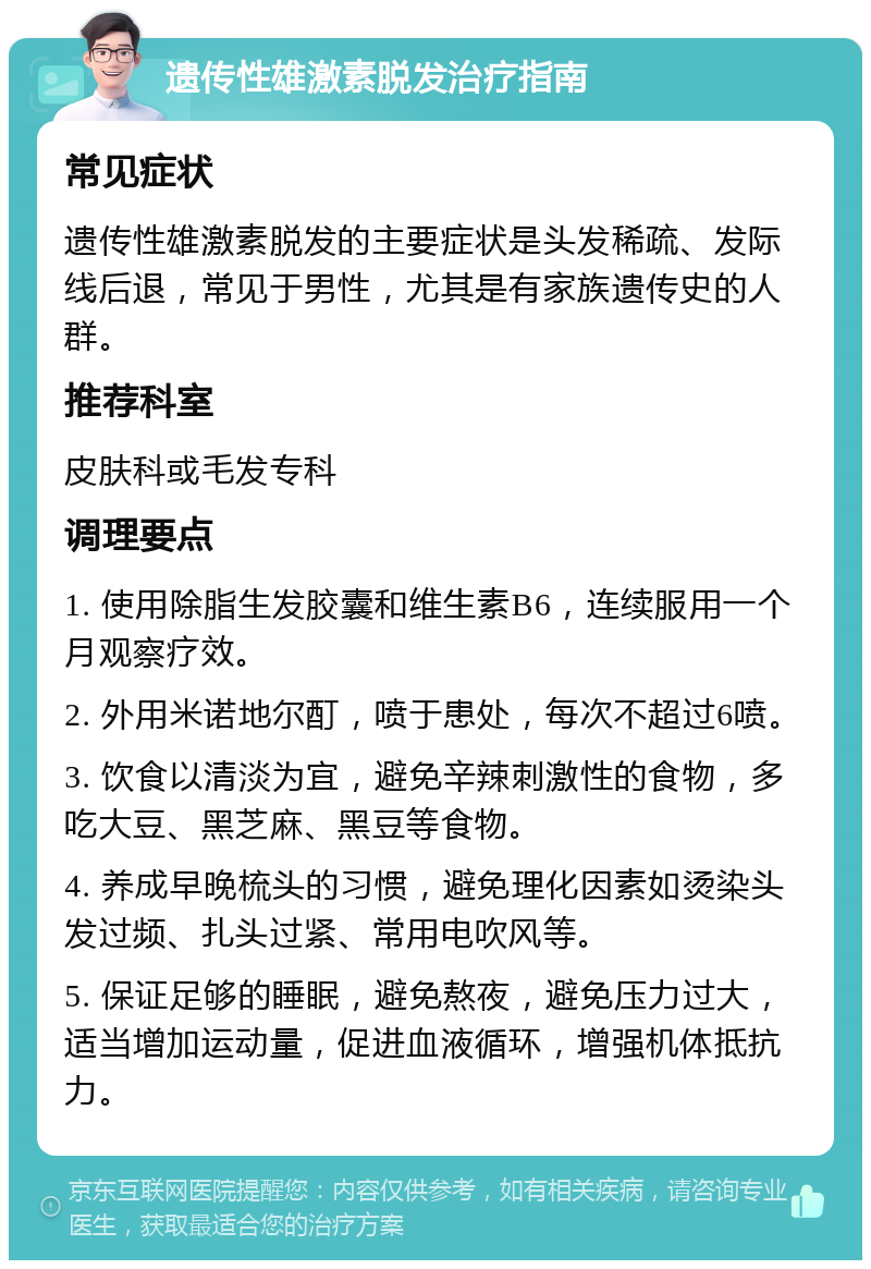 遗传性雄激素脱发治疗指南 常见症状 遗传性雄激素脱发的主要症状是头发稀疏、发际线后退，常见于男性，尤其是有家族遗传史的人群。 推荐科室 皮肤科或毛发专科 调理要点 1. 使用除脂生发胶囊和维生素B6，连续服用一个月观察疗效。 2. 外用米诺地尔酊，喷于患处，每次不超过6喷。 3. 饮食以清淡为宜，避免辛辣刺激性的食物，多吃大豆、黑芝麻、黑豆等食物。 4. 养成早晚梳头的习惯，避免理化因素如烫染头发过频、扎头过紧、常用电吹风等。 5. 保证足够的睡眠，避免熬夜，避免压力过大，适当增加运动量，促进血液循环，增强机体抵抗力。