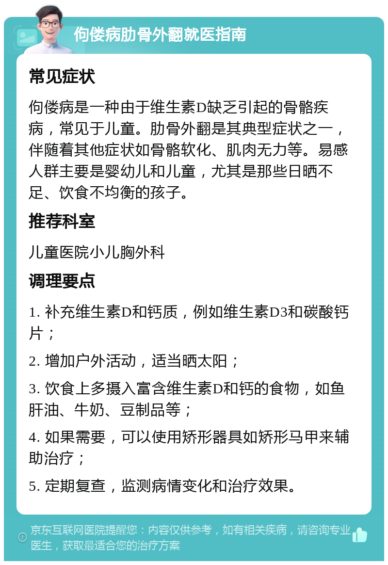 佝偻病肋骨外翻就医指南 常见症状 佝偻病是一种由于维生素D缺乏引起的骨骼疾病，常见于儿童。肋骨外翻是其典型症状之一，伴随着其他症状如骨骼软化、肌肉无力等。易感人群主要是婴幼儿和儿童，尤其是那些日晒不足、饮食不均衡的孩子。 推荐科室 儿童医院小儿胸外科 调理要点 1. 补充维生素D和钙质，例如维生素D3和碳酸钙片； 2. 增加户外活动，适当晒太阳； 3. 饮食上多摄入富含维生素D和钙的食物，如鱼肝油、牛奶、豆制品等； 4. 如果需要，可以使用矫形器具如矫形马甲来辅助治疗； 5. 定期复查，监测病情变化和治疗效果。