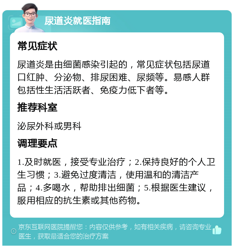 尿道炎就医指南 常见症状 尿道炎是由细菌感染引起的，常见症状包括尿道口红肿、分泌物、排尿困难、尿频等。易感人群包括性生活活跃者、免疫力低下者等。 推荐科室 泌尿外科或男科 调理要点 1.及时就医，接受专业治疗；2.保持良好的个人卫生习惯；3.避免过度清洁，使用温和的清洁产品；4.多喝水，帮助排出细菌；5.根据医生建议，服用相应的抗生素或其他药物。