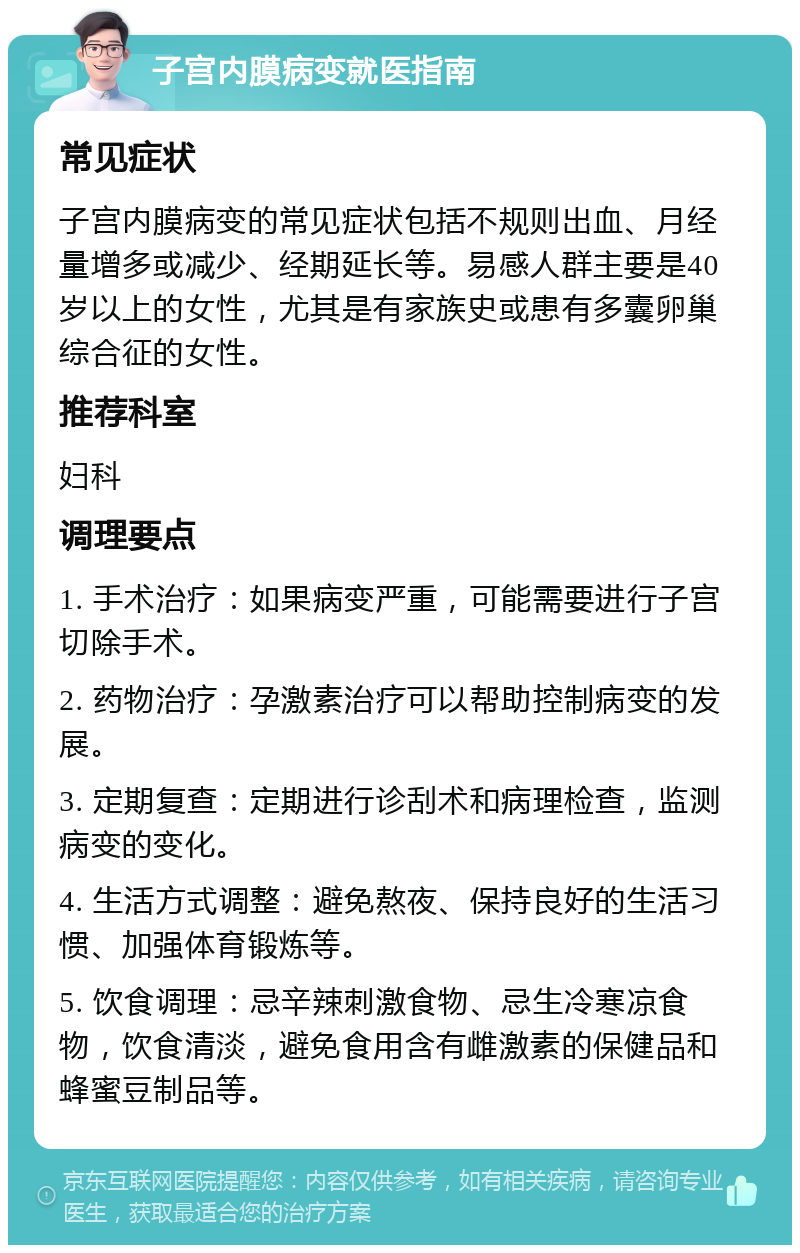 子宫内膜病变就医指南 常见症状 子宫内膜病变的常见症状包括不规则出血、月经量增多或减少、经期延长等。易感人群主要是40岁以上的女性，尤其是有家族史或患有多囊卵巢综合征的女性。 推荐科室 妇科 调理要点 1. 手术治疗：如果病变严重，可能需要进行子宫切除手术。 2. 药物治疗：孕激素治疗可以帮助控制病变的发展。 3. 定期复查：定期进行诊刮术和病理检查，监测病变的变化。 4. 生活方式调整：避免熬夜、保持良好的生活习惯、加强体育锻炼等。 5. 饮食调理：忌辛辣刺激食物、忌生冷寒凉食物，饮食清淡，避免食用含有雌激素的保健品和蜂蜜豆制品等。