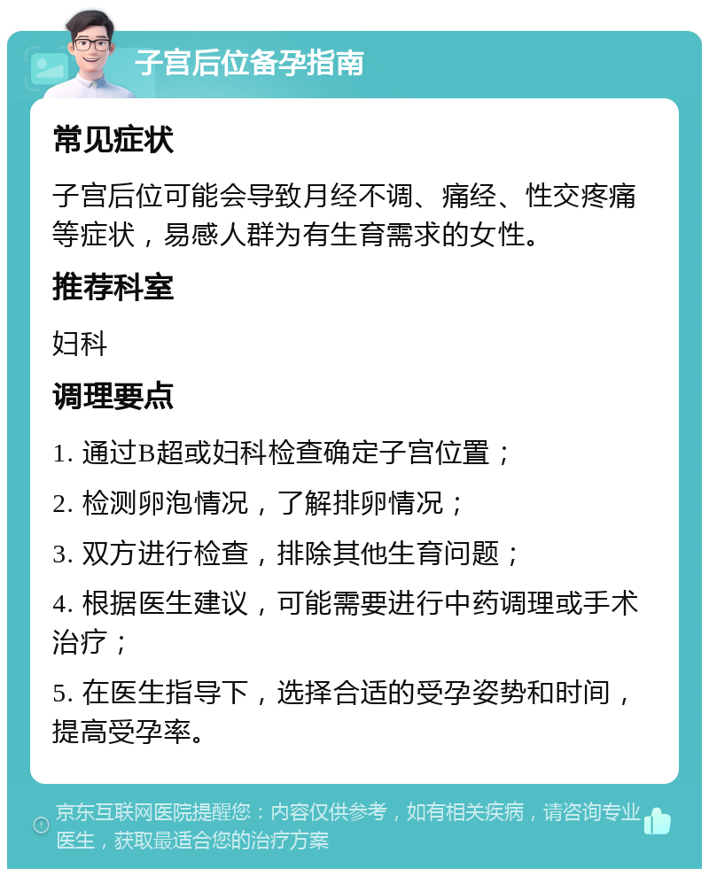 子宫后位备孕指南 常见症状 子宫后位可能会导致月经不调、痛经、性交疼痛等症状，易感人群为有生育需求的女性。 推荐科室 妇科 调理要点 1. 通过B超或妇科检查确定子宫位置； 2. 检测卵泡情况，了解排卵情况； 3. 双方进行检查，排除其他生育问题； 4. 根据医生建议，可能需要进行中药调理或手术治疗； 5. 在医生指导下，选择合适的受孕姿势和时间，提高受孕率。