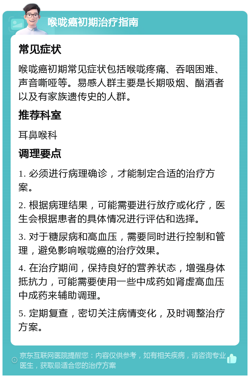 喉咙癌初期治疗指南 常见症状 喉咙癌初期常见症状包括喉咙疼痛、吞咽困难、声音嘶哑等。易感人群主要是长期吸烟、酗酒者以及有家族遗传史的人群。 推荐科室 耳鼻喉科 调理要点 1. 必须进行病理确诊，才能制定合适的治疗方案。 2. 根据病理结果，可能需要进行放疗或化疗，医生会根据患者的具体情况进行评估和选择。 3. 对于糖尿病和高血压，需要同时进行控制和管理，避免影响喉咙癌的治疗效果。 4. 在治疗期间，保持良好的营养状态，增强身体抵抗力，可能需要使用一些中成药如肾虚高血压中成药来辅助调理。 5. 定期复查，密切关注病情变化，及时调整治疗方案。