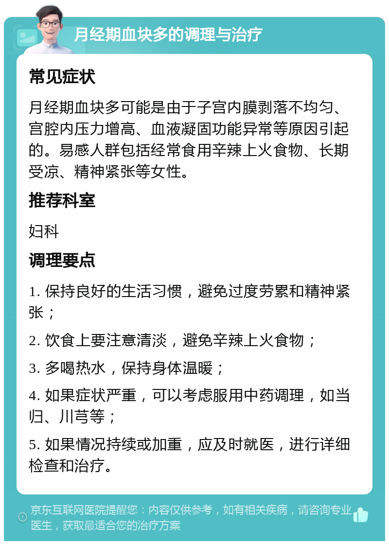 月经期血块多的调理与治疗 常见症状 月经期血块多可能是由于子宫内膜剥落不均匀、宫腔内压力增高、血液凝固功能异常等原因引起的。易感人群包括经常食用辛辣上火食物、长期受凉、精神紧张等女性。 推荐科室 妇科 调理要点 1. 保持良好的生活习惯，避免过度劳累和精神紧张； 2. 饮食上要注意清淡，避免辛辣上火食物； 3. 多喝热水，保持身体温暖； 4. 如果症状严重，可以考虑服用中药调理，如当归、川芎等； 5. 如果情况持续或加重，应及时就医，进行详细检查和治疗。