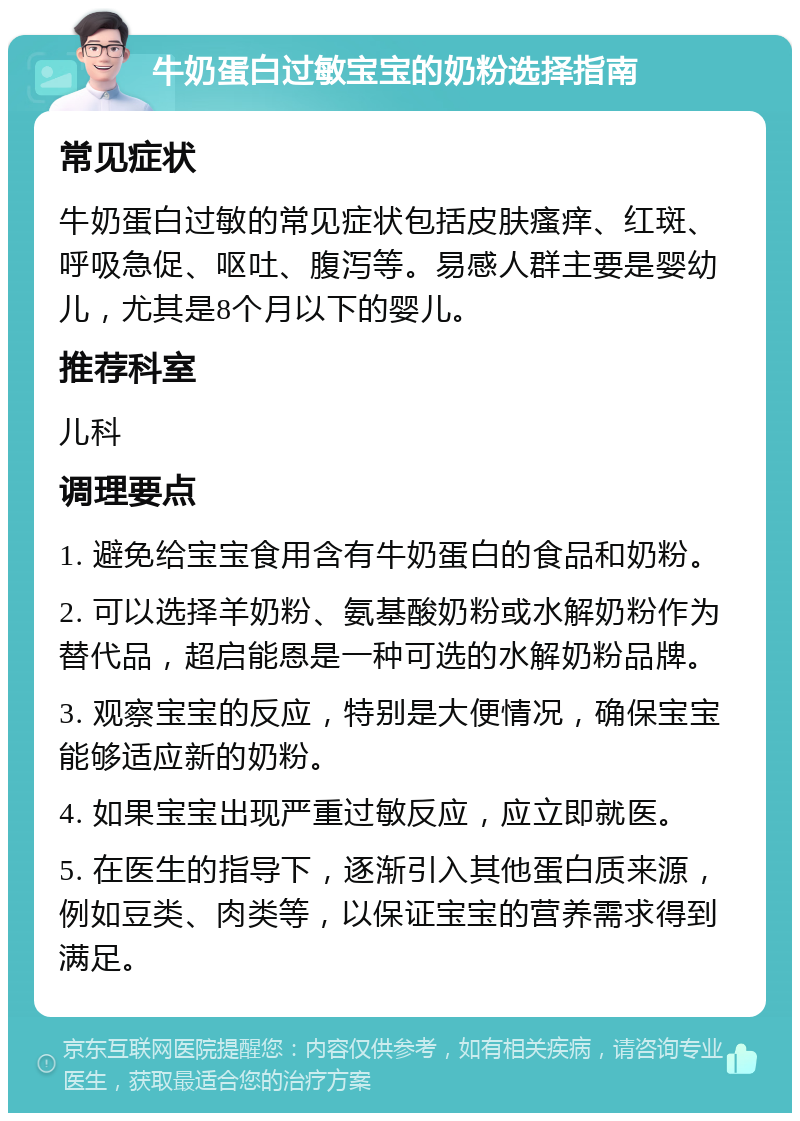 牛奶蛋白过敏宝宝的奶粉选择指南 常见症状 牛奶蛋白过敏的常见症状包括皮肤瘙痒、红斑、呼吸急促、呕吐、腹泻等。易感人群主要是婴幼儿，尤其是8个月以下的婴儿。 推荐科室 儿科 调理要点 1. 避免给宝宝食用含有牛奶蛋白的食品和奶粉。 2. 可以选择羊奶粉、氨基酸奶粉或水解奶粉作为替代品，超启能恩是一种可选的水解奶粉品牌。 3. 观察宝宝的反应，特别是大便情况，确保宝宝能够适应新的奶粉。 4. 如果宝宝出现严重过敏反应，应立即就医。 5. 在医生的指导下，逐渐引入其他蛋白质来源，例如豆类、肉类等，以保证宝宝的营养需求得到满足。