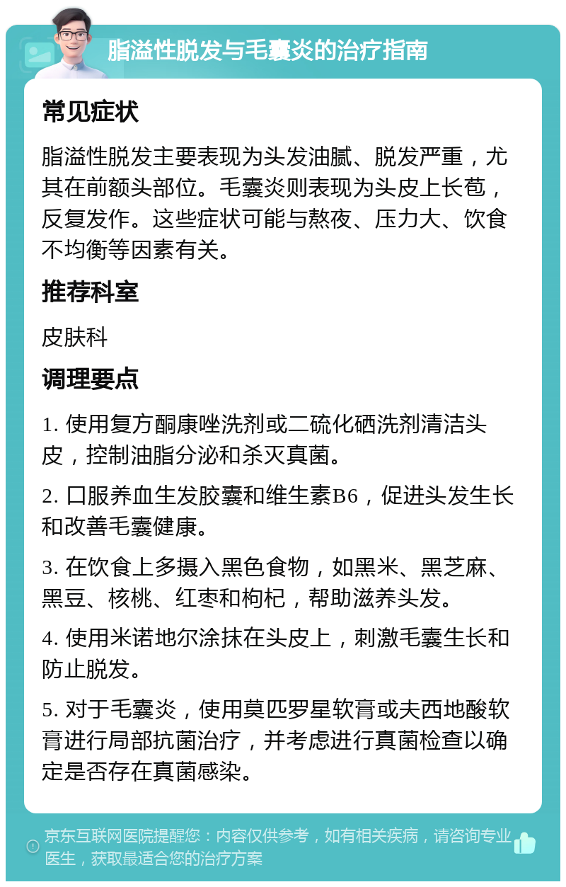 脂溢性脱发与毛囊炎的治疗指南 常见症状 脂溢性脱发主要表现为头发油腻、脱发严重，尤其在前额头部位。毛囊炎则表现为头皮上长苞，反复发作。这些症状可能与熬夜、压力大、饮食不均衡等因素有关。 推荐科室 皮肤科 调理要点 1. 使用复方酮康唑洗剂或二硫化硒洗剂清洁头皮，控制油脂分泌和杀灭真菌。 2. 口服养血生发胶囊和维生素B6，促进头发生长和改善毛囊健康。 3. 在饮食上多摄入黑色食物，如黑米、黑芝麻、黑豆、核桃、红枣和枸杞，帮助滋养头发。 4. 使用米诺地尔涂抹在头皮上，刺激毛囊生长和防止脱发。 5. 对于毛囊炎，使用莫匹罗星软膏或夫西地酸软膏进行局部抗菌治疗，并考虑进行真菌检查以确定是否存在真菌感染。