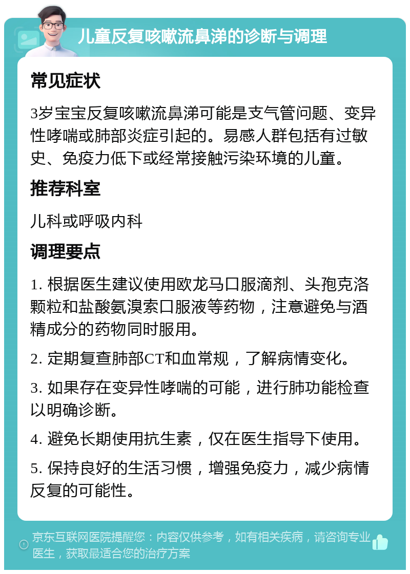 儿童反复咳嗽流鼻涕的诊断与调理 常见症状 3岁宝宝反复咳嗽流鼻涕可能是支气管问题、变异性哮喘或肺部炎症引起的。易感人群包括有过敏史、免疫力低下或经常接触污染环境的儿童。 推荐科室 儿科或呼吸内科 调理要点 1. 根据医生建议使用欧龙马口服滴剂、头孢克洛颗粒和盐酸氨溴索口服液等药物，注意避免与酒精成分的药物同时服用。 2. 定期复查肺部CT和血常规，了解病情变化。 3. 如果存在变异性哮喘的可能，进行肺功能检查以明确诊断。 4. 避免长期使用抗生素，仅在医生指导下使用。 5. 保持良好的生活习惯，增强免疫力，减少病情反复的可能性。