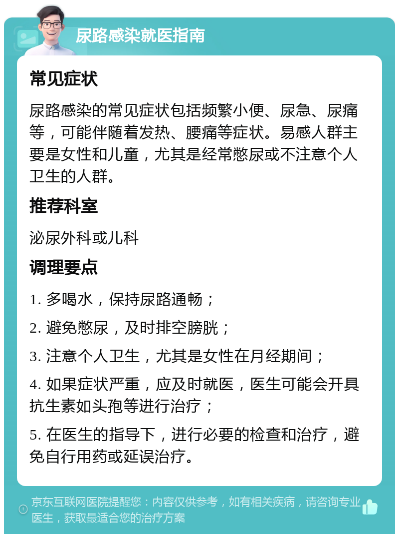 尿路感染就医指南 常见症状 尿路感染的常见症状包括频繁小便、尿急、尿痛等，可能伴随着发热、腰痛等症状。易感人群主要是女性和儿童，尤其是经常憋尿或不注意个人卫生的人群。 推荐科室 泌尿外科或儿科 调理要点 1. 多喝水，保持尿路通畅； 2. 避免憋尿，及时排空膀胱； 3. 注意个人卫生，尤其是女性在月经期间； 4. 如果症状严重，应及时就医，医生可能会开具抗生素如头孢等进行治疗； 5. 在医生的指导下，进行必要的检查和治疗，避免自行用药或延误治疗。