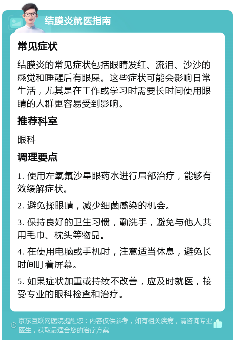 结膜炎就医指南 常见症状 结膜炎的常见症状包括眼睛发红、流泪、沙沙的感觉和睡醒后有眼屎。这些症状可能会影响日常生活，尤其是在工作或学习时需要长时间使用眼睛的人群更容易受到影响。 推荐科室 眼科 调理要点 1. 使用左氧氟沙星眼药水进行局部治疗，能够有效缓解症状。 2. 避免揉眼睛，减少细菌感染的机会。 3. 保持良好的卫生习惯，勤洗手，避免与他人共用毛巾、枕头等物品。 4. 在使用电脑或手机时，注意适当休息，避免长时间盯着屏幕。 5. 如果症状加重或持续不改善，应及时就医，接受专业的眼科检查和治疗。