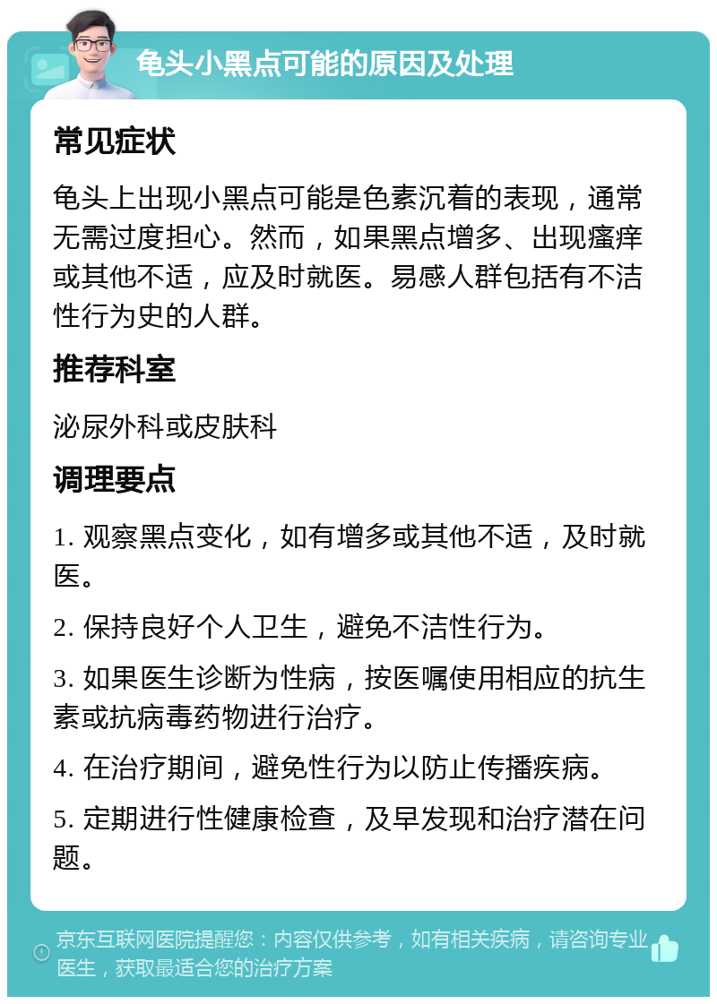 龟头小黑点可能的原因及处理 常见症状 龟头上出现小黑点可能是色素沉着的表现，通常无需过度担心。然而，如果黑点增多、出现瘙痒或其他不适，应及时就医。易感人群包括有不洁性行为史的人群。 推荐科室 泌尿外科或皮肤科 调理要点 1. 观察黑点变化，如有增多或其他不适，及时就医。 2. 保持良好个人卫生，避免不洁性行为。 3. 如果医生诊断为性病，按医嘱使用相应的抗生素或抗病毒药物进行治疗。 4. 在治疗期间，避免性行为以防止传播疾病。 5. 定期进行性健康检查，及早发现和治疗潜在问题。