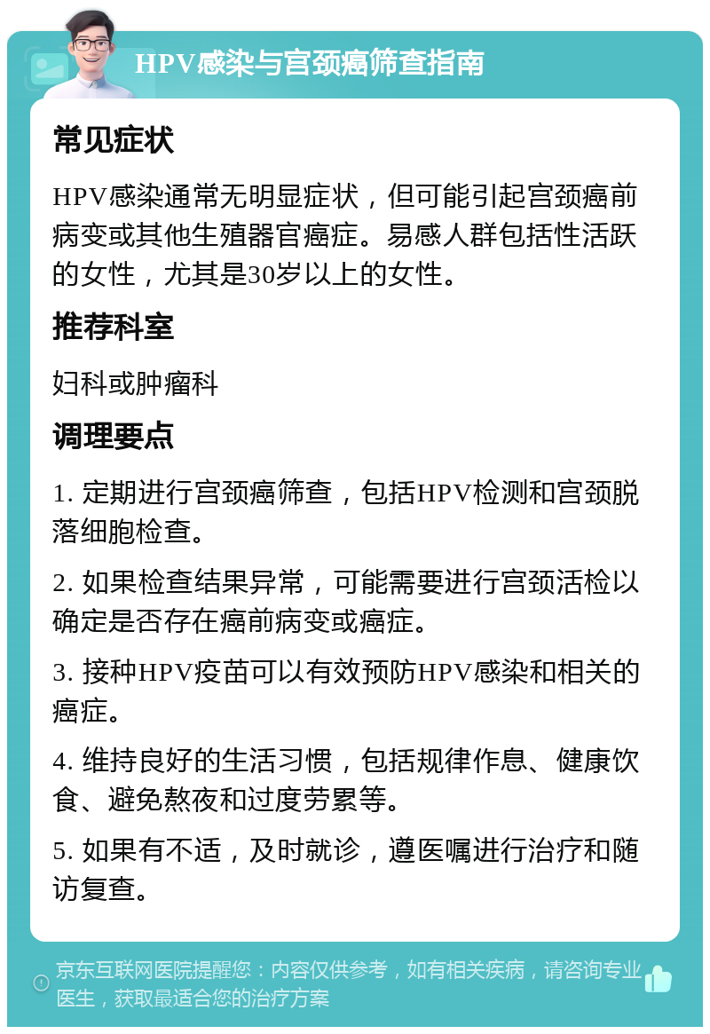 HPV感染与宫颈癌筛查指南 常见症状 HPV感染通常无明显症状，但可能引起宫颈癌前病变或其他生殖器官癌症。易感人群包括性活跃的女性，尤其是30岁以上的女性。 推荐科室 妇科或肿瘤科 调理要点 1. 定期进行宫颈癌筛查，包括HPV检测和宫颈脱落细胞检查。 2. 如果检查结果异常，可能需要进行宫颈活检以确定是否存在癌前病变或癌症。 3. 接种HPV疫苗可以有效预防HPV感染和相关的癌症。 4. 维持良好的生活习惯，包括规律作息、健康饮食、避免熬夜和过度劳累等。 5. 如果有不适，及时就诊，遵医嘱进行治疗和随访复查。