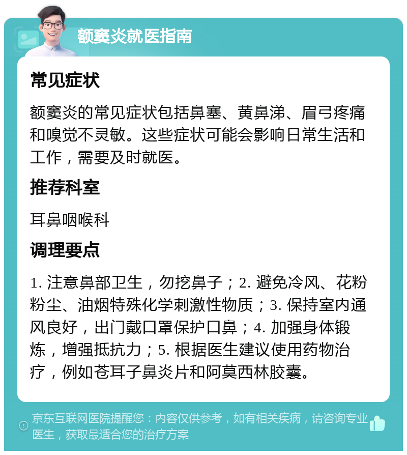 额窦炎就医指南 常见症状 额窦炎的常见症状包括鼻塞、黄鼻涕、眉弓疼痛和嗅觉不灵敏。这些症状可能会影响日常生活和工作，需要及时就医。 推荐科室 耳鼻咽喉科 调理要点 1. 注意鼻部卫生，勿挖鼻子；2. 避免冷风、花粉粉尘、油烟特殊化学刺激性物质；3. 保持室内通风良好，出门戴口罩保护口鼻；4. 加强身体锻炼，增强抵抗力；5. 根据医生建议使用药物治疗，例如苍耳子鼻炎片和阿莫西林胶囊。