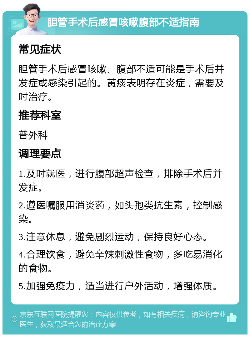 胆管手术后感冒咳嗽腹部不适指南 常见症状 胆管手术后感冒咳嗽、腹部不适可能是手术后并发症或感染引起的。黄痰表明存在炎症，需要及时治疗。 推荐科室 普外科 调理要点 1.及时就医，进行腹部超声检查，排除手术后并发症。 2.遵医嘱服用消炎药，如头孢类抗生素，控制感染。 3.注意休息，避免剧烈运动，保持良好心态。 4.合理饮食，避免辛辣刺激性食物，多吃易消化的食物。 5.加强免疫力，适当进行户外活动，增强体质。