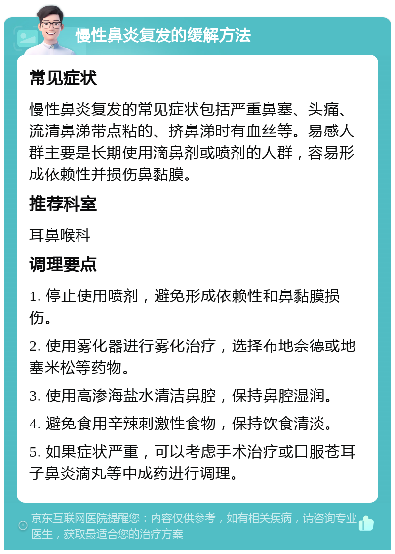 慢性鼻炎复发的缓解方法 常见症状 慢性鼻炎复发的常见症状包括严重鼻塞、头痛、流清鼻涕带点粘的、挤鼻涕时有血丝等。易感人群主要是长期使用滴鼻剂或喷剂的人群，容易形成依赖性并损伤鼻黏膜。 推荐科室 耳鼻喉科 调理要点 1. 停止使用喷剂，避免形成依赖性和鼻黏膜损伤。 2. 使用雾化器进行雾化治疗，选择布地奈德或地塞米松等药物。 3. 使用高渗海盐水清洁鼻腔，保持鼻腔湿润。 4. 避免食用辛辣刺激性食物，保持饮食清淡。 5. 如果症状严重，可以考虑手术治疗或口服苍耳子鼻炎滴丸等中成药进行调理。