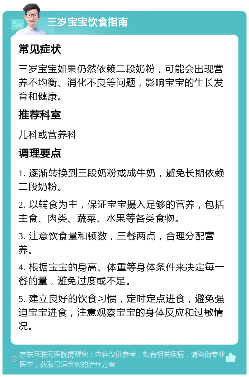 三岁宝宝饮食指南 常见症状 三岁宝宝如果仍然依赖二段奶粉，可能会出现营养不均衡、消化不良等问题，影响宝宝的生长发育和健康。 推荐科室 儿科或营养科 调理要点 1. 逐渐转换到三段奶粉或成牛奶，避免长期依赖二段奶粉。 2. 以辅食为主，保证宝宝摄入足够的营养，包括主食、肉类、蔬菜、水果等各类食物。 3. 注意饮食量和顿数，三餐两点，合理分配营养。 4. 根据宝宝的身高、体重等身体条件来决定每一餐的量，避免过度或不足。 5. 建立良好的饮食习惯，定时定点进食，避免强迫宝宝进食，注意观察宝宝的身体反应和过敏情况。