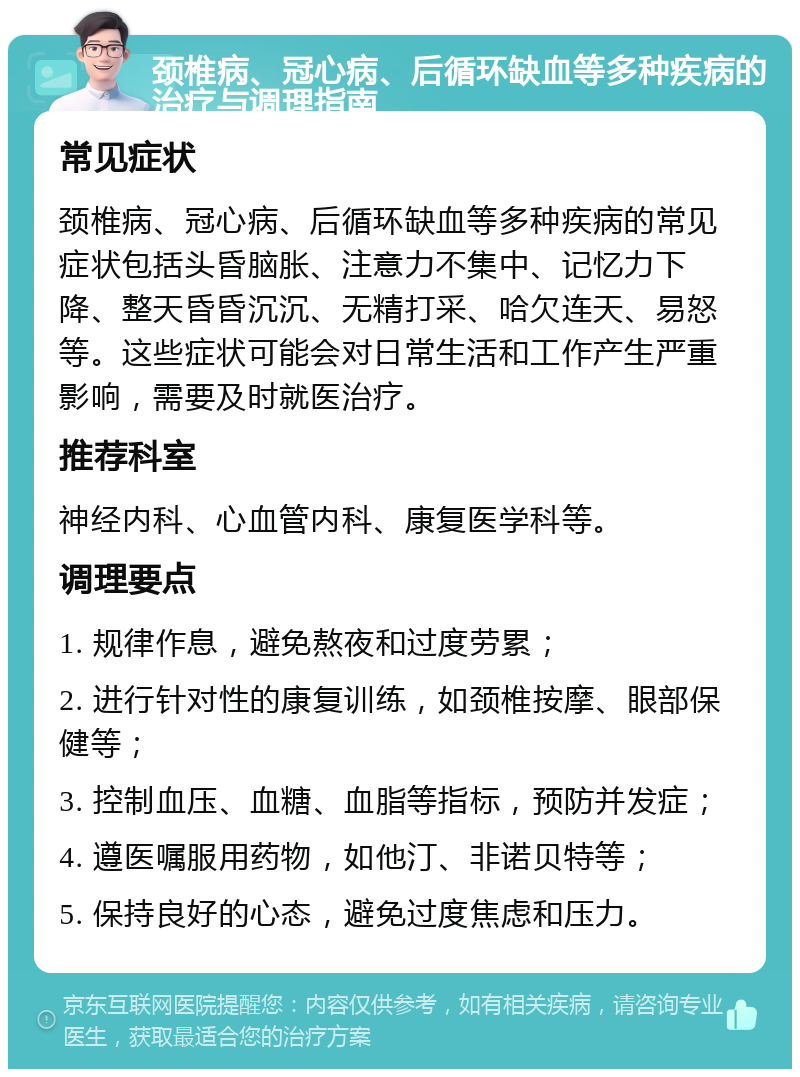 颈椎病、冠心病、后循环缺血等多种疾病的治疗与调理指南 常见症状 颈椎病、冠心病、后循环缺血等多种疾病的常见症状包括头昏脑胀、注意力不集中、记忆力下降、整天昏昏沉沉、无精打采、哈欠连天、易怒等。这些症状可能会对日常生活和工作产生严重影响，需要及时就医治疗。 推荐科室 神经内科、心血管内科、康复医学科等。 调理要点 1. 规律作息，避免熬夜和过度劳累； 2. 进行针对性的康复训练，如颈椎按摩、眼部保健等； 3. 控制血压、血糖、血脂等指标，预防并发症； 4. 遵医嘱服用药物，如他汀、非诺贝特等； 5. 保持良好的心态，避免过度焦虑和压力。