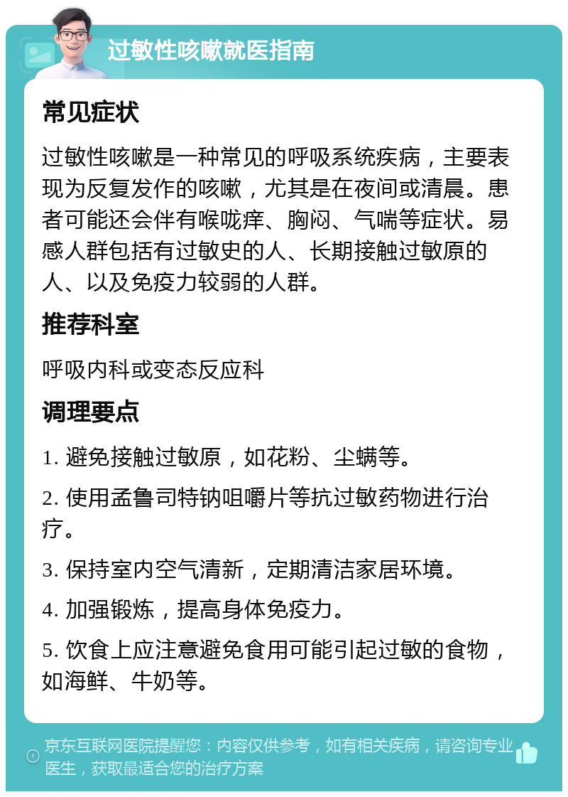 过敏性咳嗽就医指南 常见症状 过敏性咳嗽是一种常见的呼吸系统疾病，主要表现为反复发作的咳嗽，尤其是在夜间或清晨。患者可能还会伴有喉咙痒、胸闷、气喘等症状。易感人群包括有过敏史的人、长期接触过敏原的人、以及免疫力较弱的人群。 推荐科室 呼吸内科或变态反应科 调理要点 1. 避免接触过敏原，如花粉、尘螨等。 2. 使用孟鲁司特钠咀嚼片等抗过敏药物进行治疗。 3. 保持室内空气清新，定期清洁家居环境。 4. 加强锻炼，提高身体免疫力。 5. 饮食上应注意避免食用可能引起过敏的食物，如海鲜、牛奶等。