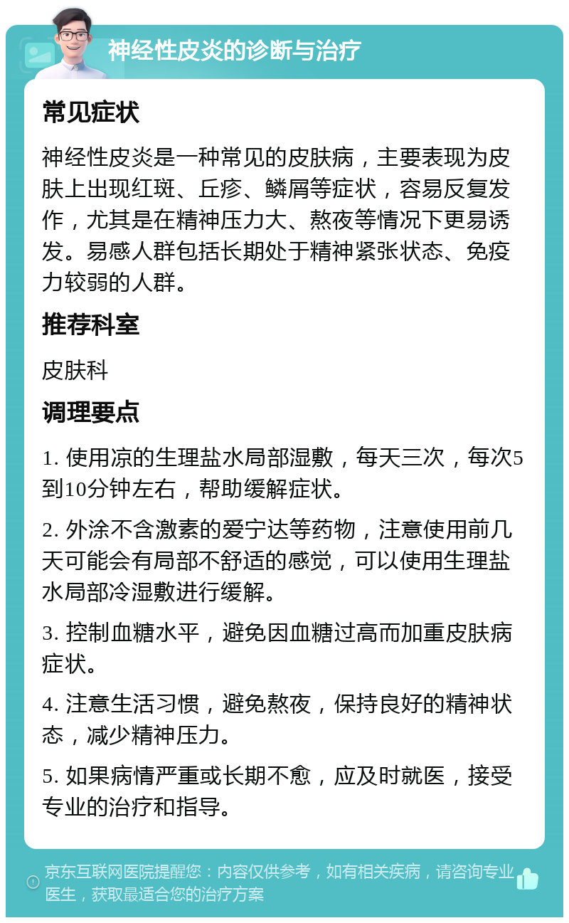 神经性皮炎的诊断与治疗 常见症状 神经性皮炎是一种常见的皮肤病，主要表现为皮肤上出现红斑、丘疹、鳞屑等症状，容易反复发作，尤其是在精神压力大、熬夜等情况下更易诱发。易感人群包括长期处于精神紧张状态、免疫力较弱的人群。 推荐科室 皮肤科 调理要点 1. 使用凉的生理盐水局部湿敷，每天三次，每次5到10分钟左右，帮助缓解症状。 2. 外涂不含激素的爱宁达等药物，注意使用前几天可能会有局部不舒适的感觉，可以使用生理盐水局部冷湿敷进行缓解。 3. 控制血糖水平，避免因血糖过高而加重皮肤病症状。 4. 注意生活习惯，避免熬夜，保持良好的精神状态，减少精神压力。 5. 如果病情严重或长期不愈，应及时就医，接受专业的治疗和指导。