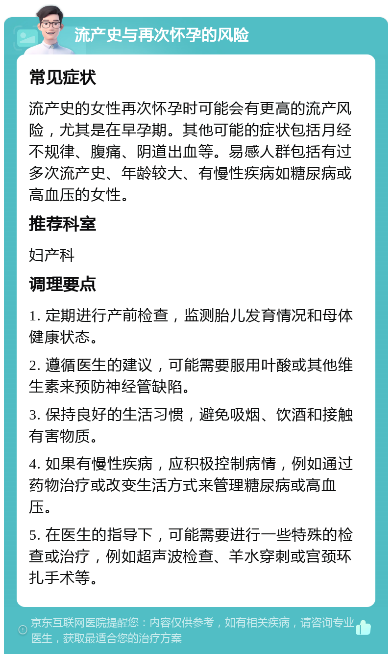 流产史与再次怀孕的风险 常见症状 流产史的女性再次怀孕时可能会有更高的流产风险，尤其是在早孕期。其他可能的症状包括月经不规律、腹痛、阴道出血等。易感人群包括有过多次流产史、年龄较大、有慢性疾病如糖尿病或高血压的女性。 推荐科室 妇产科 调理要点 1. 定期进行产前检查，监测胎儿发育情况和母体健康状态。 2. 遵循医生的建议，可能需要服用叶酸或其他维生素来预防神经管缺陷。 3. 保持良好的生活习惯，避免吸烟、饮酒和接触有害物质。 4. 如果有慢性疾病，应积极控制病情，例如通过药物治疗或改变生活方式来管理糖尿病或高血压。 5. 在医生的指导下，可能需要进行一些特殊的检查或治疗，例如超声波检查、羊水穿刺或宫颈环扎手术等。