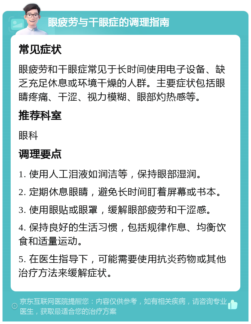 眼疲劳与干眼症的调理指南 常见症状 眼疲劳和干眼症常见于长时间使用电子设备、缺乏充足休息或环境干燥的人群。主要症状包括眼睛疼痛、干涩、视力模糊、眼部灼热感等。 推荐科室 眼科 调理要点 1. 使用人工泪液如润洁等，保持眼部湿润。 2. 定期休息眼睛，避免长时间盯着屏幕或书本。 3. 使用眼贴或眼罩，缓解眼部疲劳和干涩感。 4. 保持良好的生活习惯，包括规律作息、均衡饮食和适量运动。 5. 在医生指导下，可能需要使用抗炎药物或其他治疗方法来缓解症状。