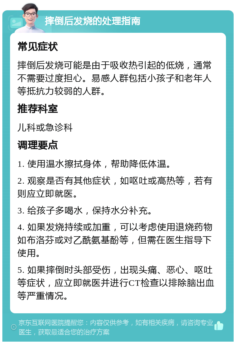 摔倒后发烧的处理指南 常见症状 摔倒后发烧可能是由于吸收热引起的低烧，通常不需要过度担心。易感人群包括小孩子和老年人等抵抗力较弱的人群。 推荐科室 儿科或急诊科 调理要点 1. 使用温水擦拭身体，帮助降低体温。 2. 观察是否有其他症状，如呕吐或高热等，若有则应立即就医。 3. 给孩子多喝水，保持水分补充。 4. 如果发烧持续或加重，可以考虑使用退烧药物如布洛芬或对乙酰氨基酚等，但需在医生指导下使用。 5. 如果摔倒时头部受伤，出现头痛、恶心、呕吐等症状，应立即就医并进行CT检查以排除脑出血等严重情况。