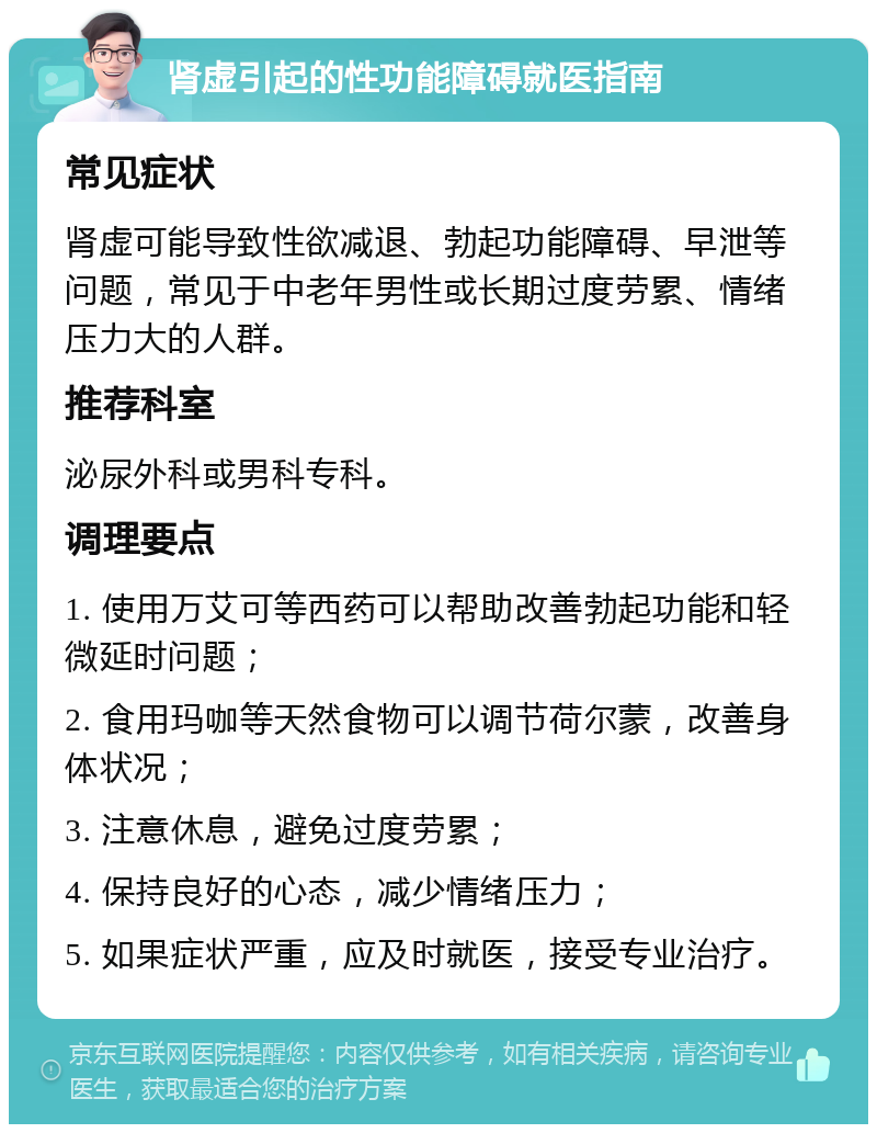 肾虚引起的性功能障碍就医指南 常见症状 肾虚可能导致性欲减退、勃起功能障碍、早泄等问题，常见于中老年男性或长期过度劳累、情绪压力大的人群。 推荐科室 泌尿外科或男科专科。 调理要点 1. 使用万艾可等西药可以帮助改善勃起功能和轻微延时问题； 2. 食用玛咖等天然食物可以调节荷尔蒙，改善身体状况； 3. 注意休息，避免过度劳累； 4. 保持良好的心态，减少情绪压力； 5. 如果症状严重，应及时就医，接受专业治疗。