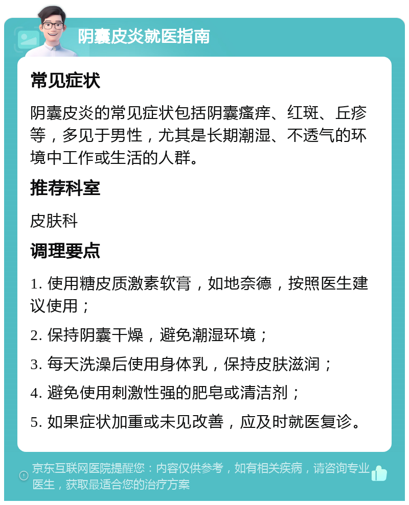 阴囊皮炎就医指南 常见症状 阴囊皮炎的常见症状包括阴囊瘙痒、红斑、丘疹等，多见于男性，尤其是长期潮湿、不透气的环境中工作或生活的人群。 推荐科室 皮肤科 调理要点 1. 使用糖皮质激素软膏，如地奈德，按照医生建议使用； 2. 保持阴囊干燥，避免潮湿环境； 3. 每天洗澡后使用身体乳，保持皮肤滋润； 4. 避免使用刺激性强的肥皂或清洁剂； 5. 如果症状加重或未见改善，应及时就医复诊。