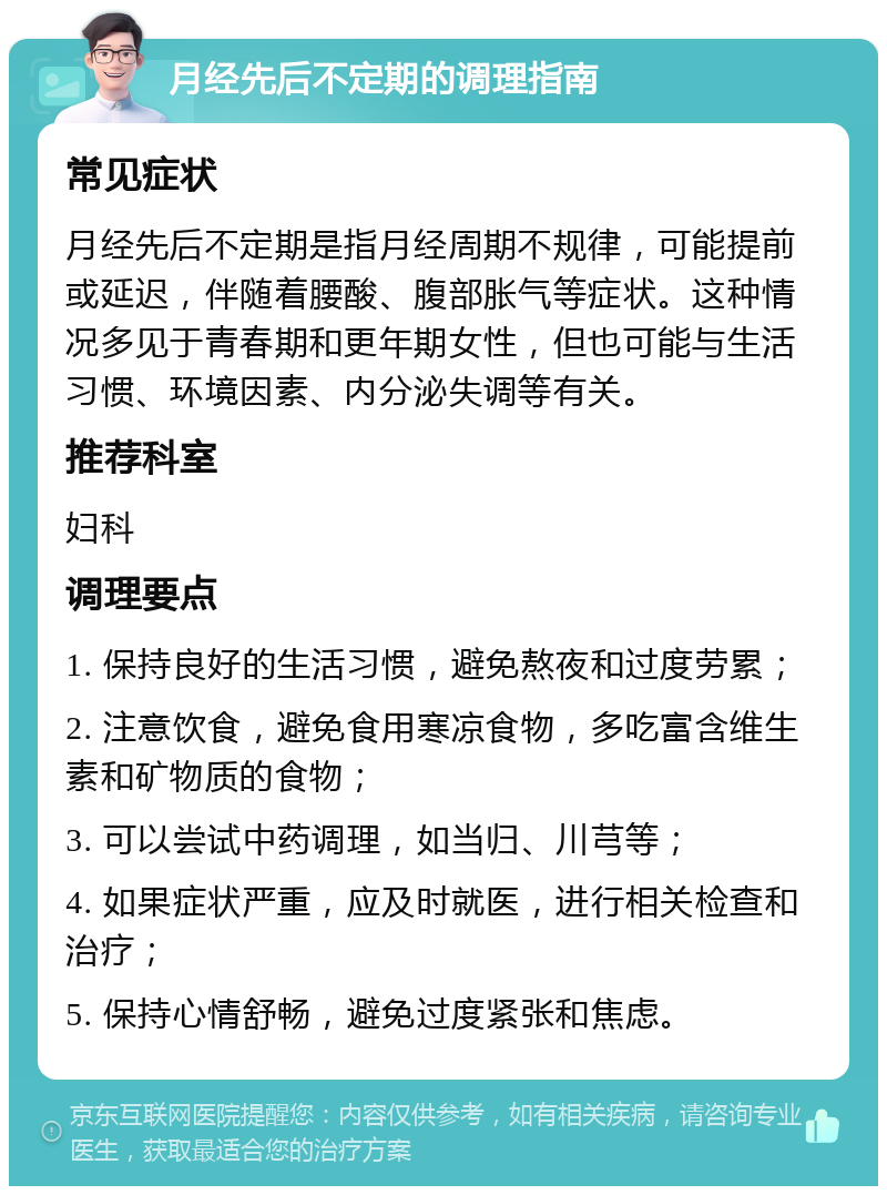 月经先后不定期的调理指南 常见症状 月经先后不定期是指月经周期不规律，可能提前或延迟，伴随着腰酸、腹部胀气等症状。这种情况多见于青春期和更年期女性，但也可能与生活习惯、环境因素、内分泌失调等有关。 推荐科室 妇科 调理要点 1. 保持良好的生活习惯，避免熬夜和过度劳累； 2. 注意饮食，避免食用寒凉食物，多吃富含维生素和矿物质的食物； 3. 可以尝试中药调理，如当归、川芎等； 4. 如果症状严重，应及时就医，进行相关检查和治疗； 5. 保持心情舒畅，避免过度紧张和焦虑。