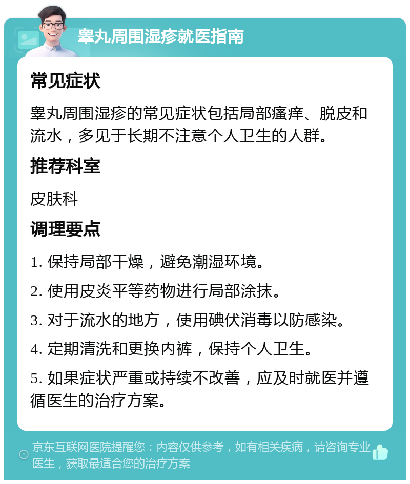 睾丸周围湿疹就医指南 常见症状 睾丸周围湿疹的常见症状包括局部瘙痒、脱皮和流水，多见于长期不注意个人卫生的人群。 推荐科室 皮肤科 调理要点 1. 保持局部干燥，避免潮湿环境。 2. 使用皮炎平等药物进行局部涂抹。 3. 对于流水的地方，使用碘伏消毒以防感染。 4. 定期清洗和更换内裤，保持个人卫生。 5. 如果症状严重或持续不改善，应及时就医并遵循医生的治疗方案。